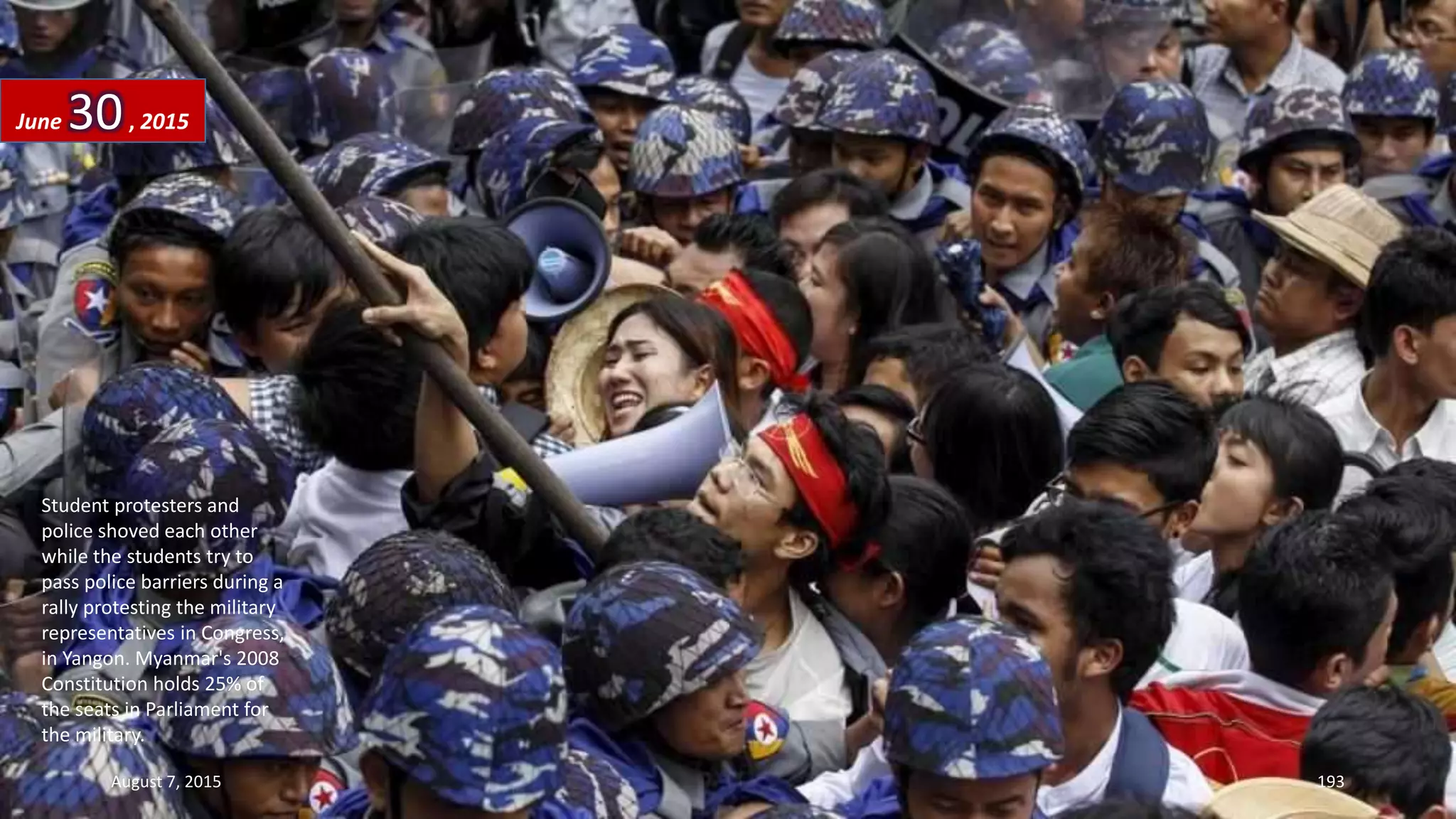Student protesters and
police shoved each other
while the students try to
pass police barriers during a
rally protesting the military
representatives in Congress,
in Yangon. Myanmar's 2008
Constitution holds 25% of
the seats in Parliament for
the military.
June 30, 2015
August 7, 2015 193
 