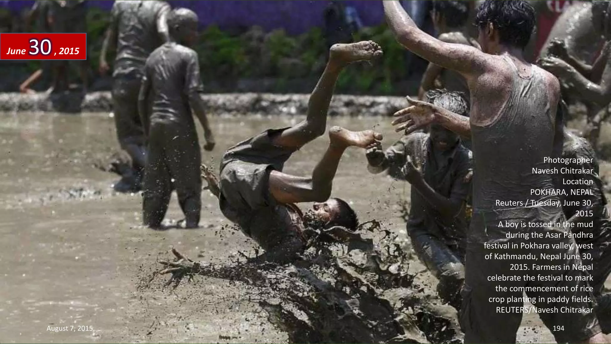 Photographer
Navesh Chitrakar
Location
POKHARA, NEPAL
Reuters / Tuesday, June 30,
2015
A boy is tossed in the mud
during the Asar Pandhra
festival in Pokhara valley, west
of Kathmandu, Nepal June 30,
2015. Farmers in Nepal
celebrate the festival to mark
the commencement of rice
crop planting in paddy fields.
REUTERS/Navesh Chitrakar
June 30, 2015
August 7, 2015 194
 