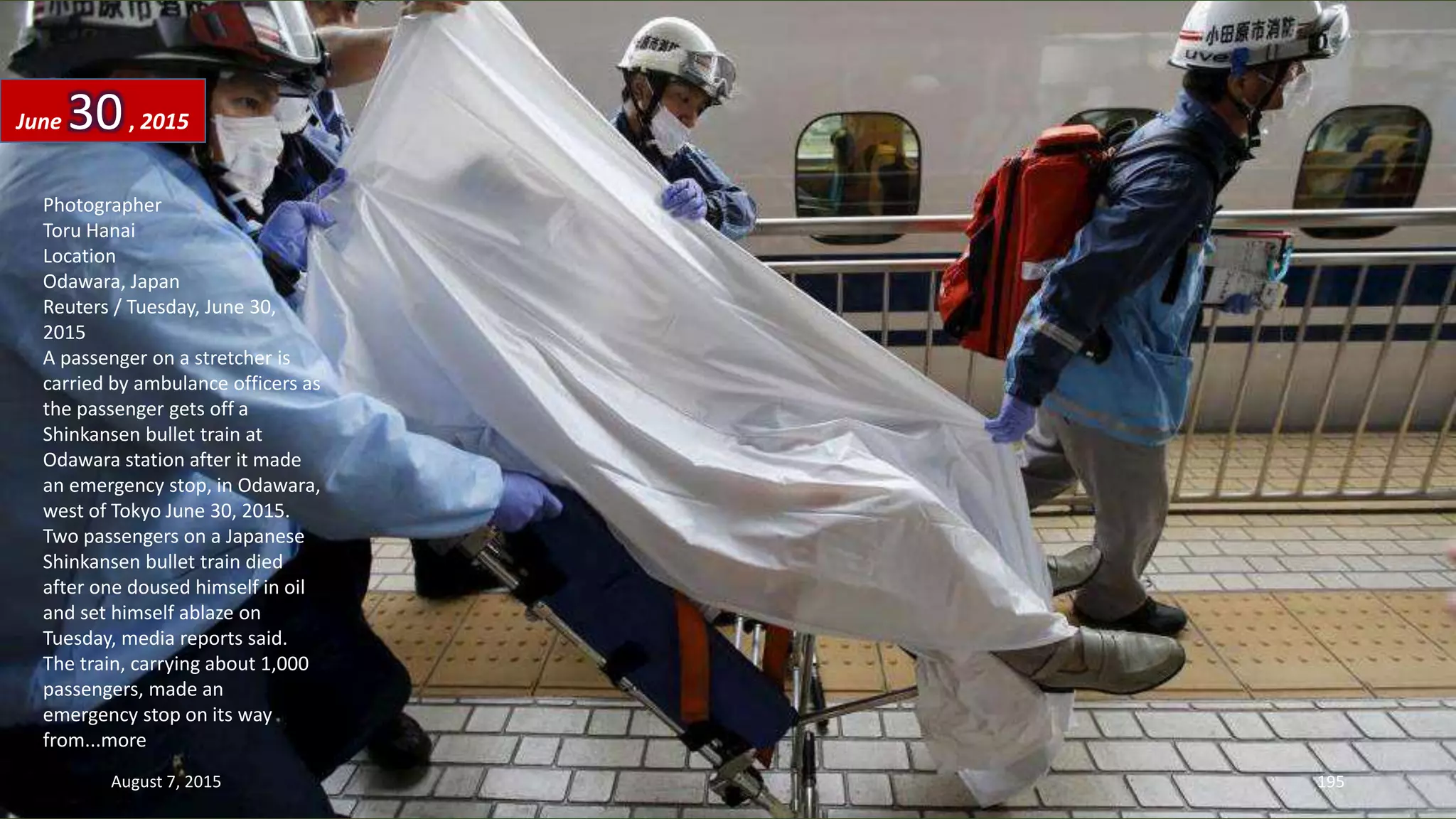 Photographer
Toru Hanai
Location
Odawara, Japan
Reuters / Tuesday, June 30,
2015
A passenger on a stretcher is
carried by ambulance officers as
the passenger gets off a
Shinkansen bullet train at
Odawara station after it made
an emergency stop, in Odawara,
west of Tokyo June 30, 2015.
Two passengers on a Japanese
Shinkansen bullet train died
after one doused himself in oil
and set himself ablaze on
Tuesday, media reports said.
The train, carrying about 1,000
passengers, made an
emergency stop on its way
from...more
June 30, 2015
August 7, 2015 195
 