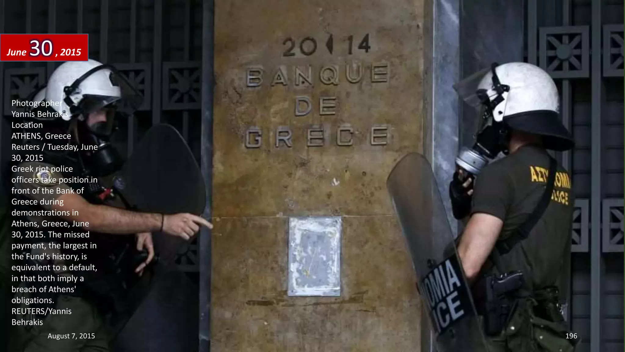 Photographer
Yannis Behrakis
Location
ATHENS, Greece
Reuters / Tuesday, June
30, 2015
Greek riot police
officers take position in
front of the Bank of
Greece during
demonstrations in
Athens, Greece, June
30, 2015. The missed
payment, the largest in
the Fund's history, is
equivalent to a default,
in that both imply a
breach of Athens'
obligations.
REUTERS/Yannis
Behrakis
June 30, 2015
August 7, 2015 196
 