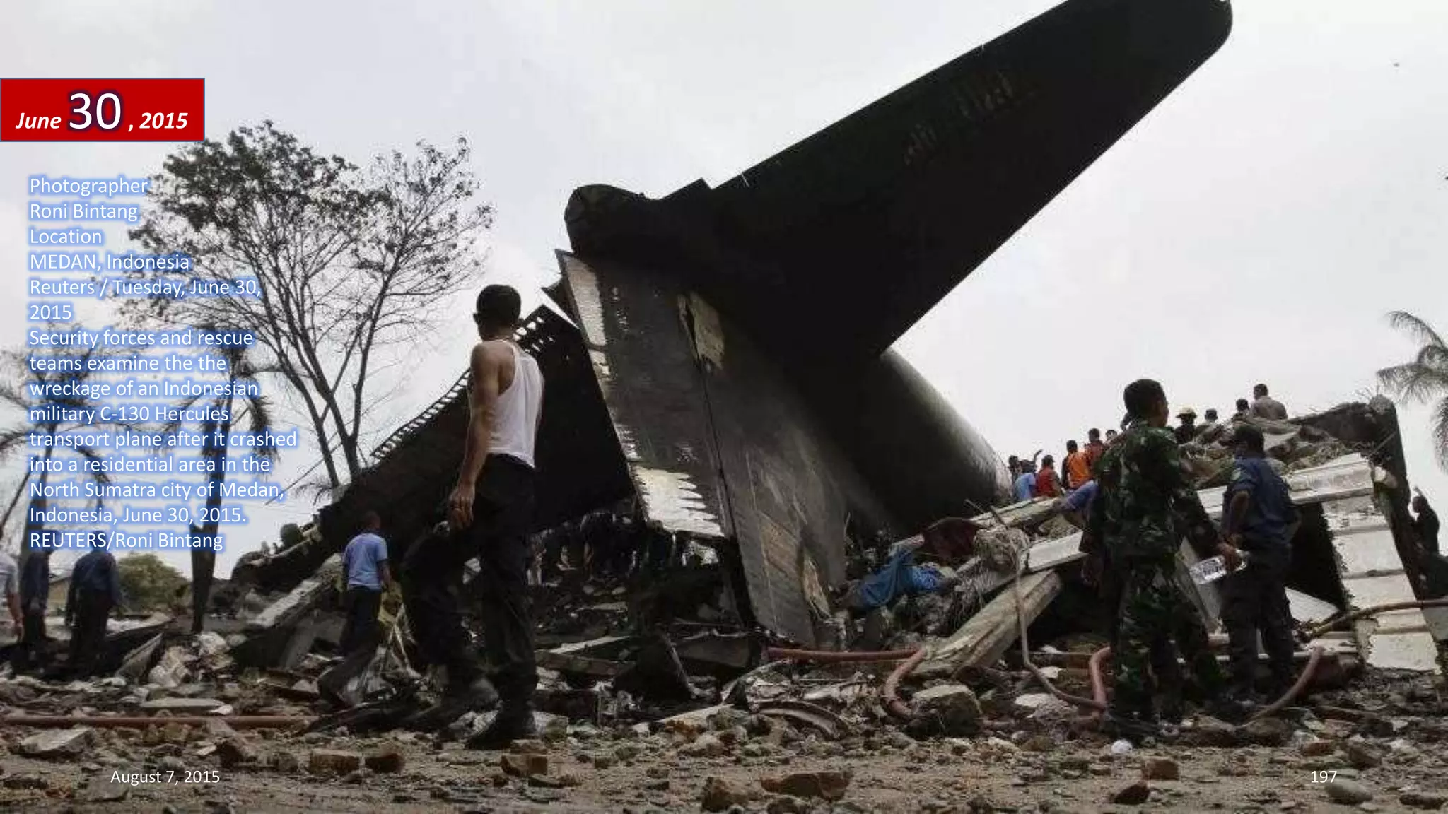 Photographer
Roni Bintang
Location
MEDAN, Indonesia
Reuters / Tuesday, June 30,
2015
Security forces and rescue
teams examine the the
wreckage of an Indonesian
military C-130 Hercules
transport plane after it crashed
into a residential area in the
North Sumatra city of Medan,
Indonesia, June 30, 2015.
REUTERS/Roni Bintang
June 30, 2015
August 7, 2015 197
 