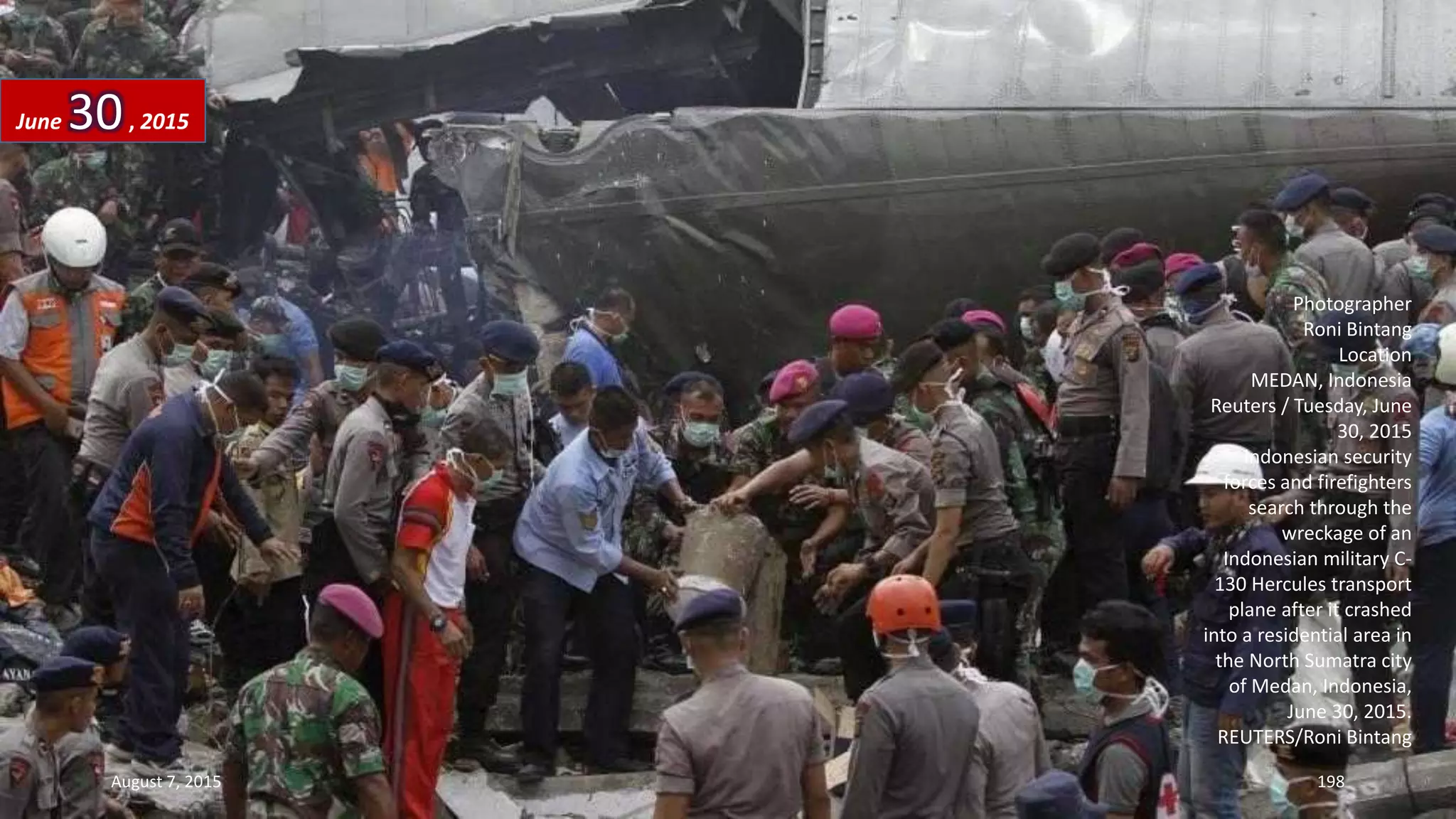Photographer
Roni Bintang
Location
MEDAN, Indonesia
Reuters / Tuesday, June
30, 2015
Indonesian security
forces and firefighters
search through the
wreckage of an
Indonesian military C-
130 Hercules transport
plane after it crashed
into a residential area in
the North Sumatra city
of Medan, Indonesia,
June 30, 2015.
REUTERS/Roni Bintang
June 30, 2015
August 7, 2015 198
 
