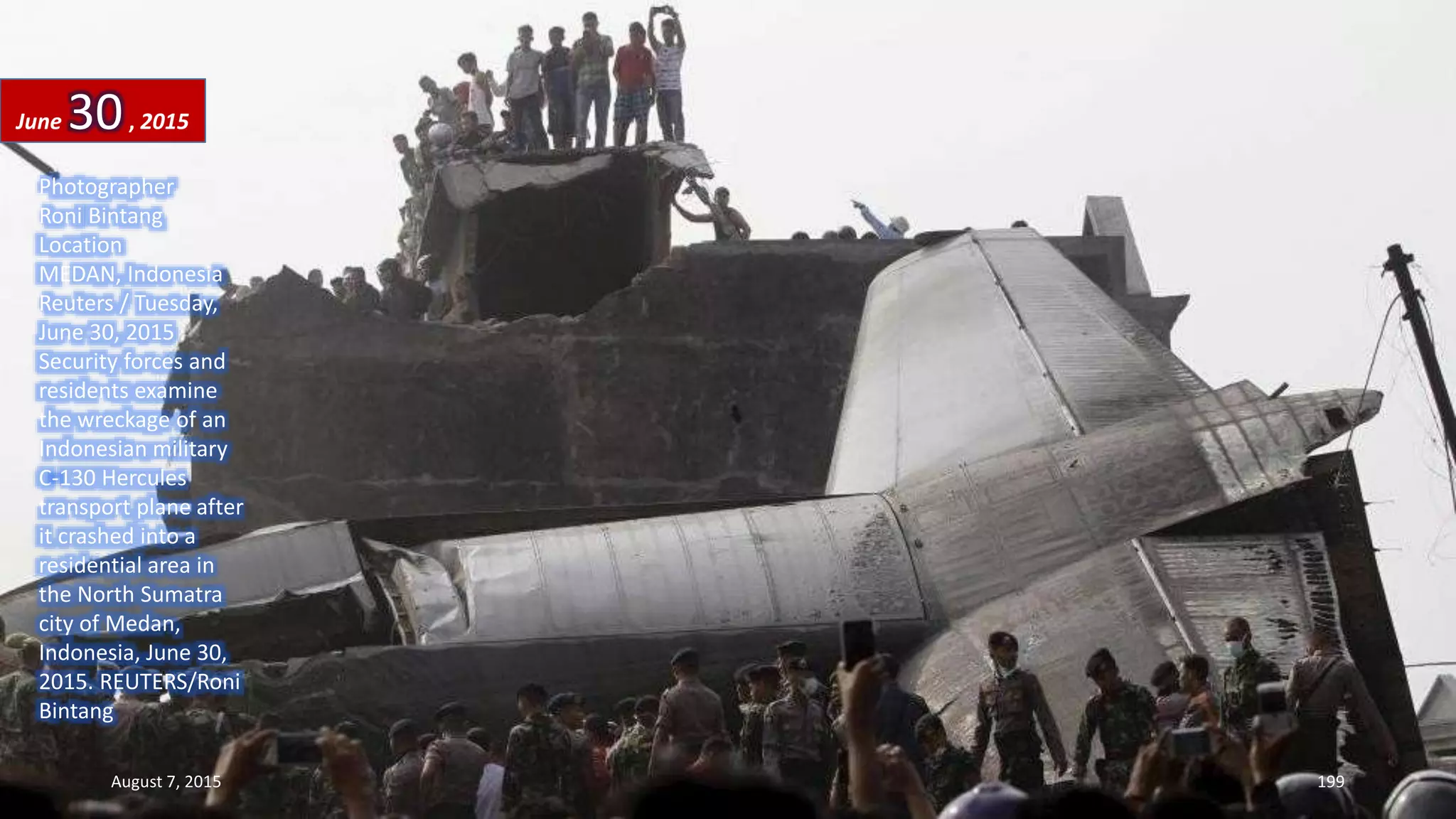 Photographer
Roni Bintang
Location
MEDAN, Indonesia
Reuters / Tuesday,
June 30, 2015
Security forces and
residents examine
the wreckage of an
Indonesian military
C-130 Hercules
transport plane after
it crashed into a
residential area in
the North Sumatra
city of Medan,
Indonesia, June 30,
2015. REUTERS/Roni
Bintang
June 30, 2015
August 7, 2015 199
 