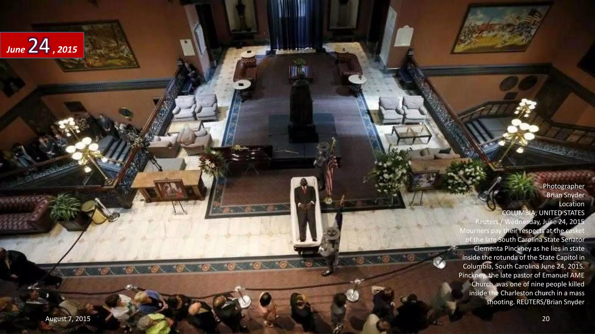 Photographer
Brian Snyder
Location
COLUMBIA, UNITED STATES
Reuters / Wednesday, June 24, 2015
Mourners pay their respects at the casket
of the late South Carolina State Senator
Clementa Pinckney as he lies in state
inside the rotunda of the State Capitol in
Columbia, South Carolina June 24, 2015.
Pinckney, the late pastor of Emanuel AME
Church, was one of nine people killed
inside the Charleston church in a mass
shooting. REUTERS/Brian Snyder
June 24, 2015
August 7, 2015 20
 