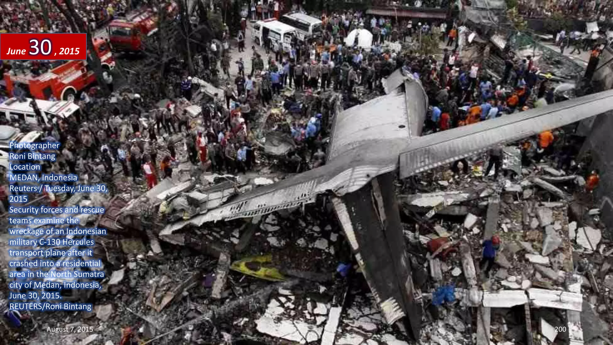 Photographer
Roni Bintang
Location
MEDAN, Indonesia
Reuters / Tuesday, June 30,
2015
Security forces and rescue
teams examine the
wreckage of an Indonesian
military C-130 Hercules
transport plane after it
crashed into a residential
area in the North Sumatra
city of Medan, Indonesia,
June 30, 2015.
REUTERS/Roni Bintang
June 30, 2015
August 7, 2015 200
 