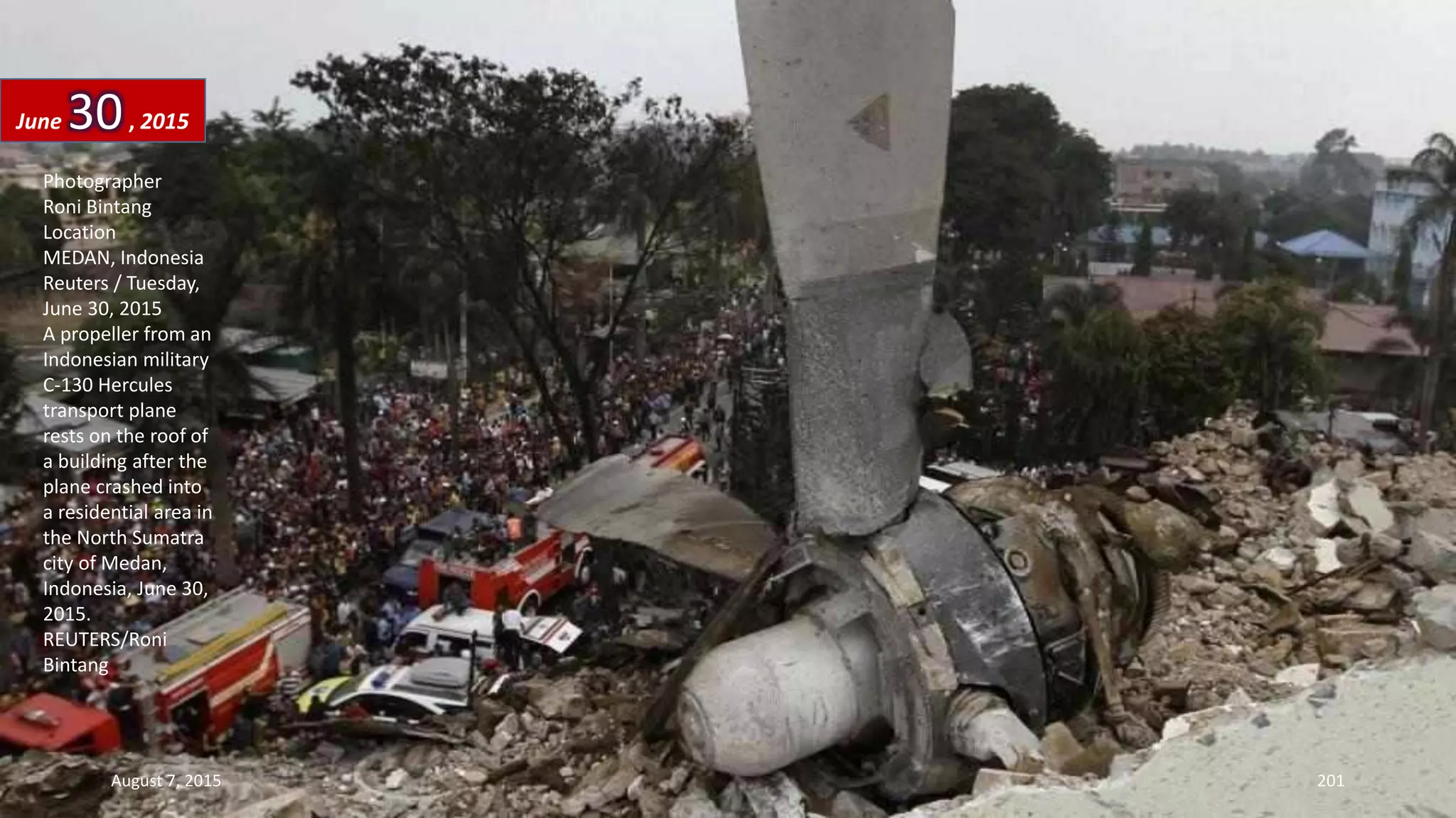 Photographer
Roni Bintang
Location
MEDAN, Indonesia
Reuters / Tuesday,
June 30, 2015
A propeller from an
Indonesian military
C-130 Hercules
transport plane
rests on the roof of
a building after the
plane crashed into
a residential area in
the North Sumatra
city of Medan,
Indonesia, June 30,
2015.
REUTERS/Roni
Bintang
June 30, 2015
August 7, 2015 201
 