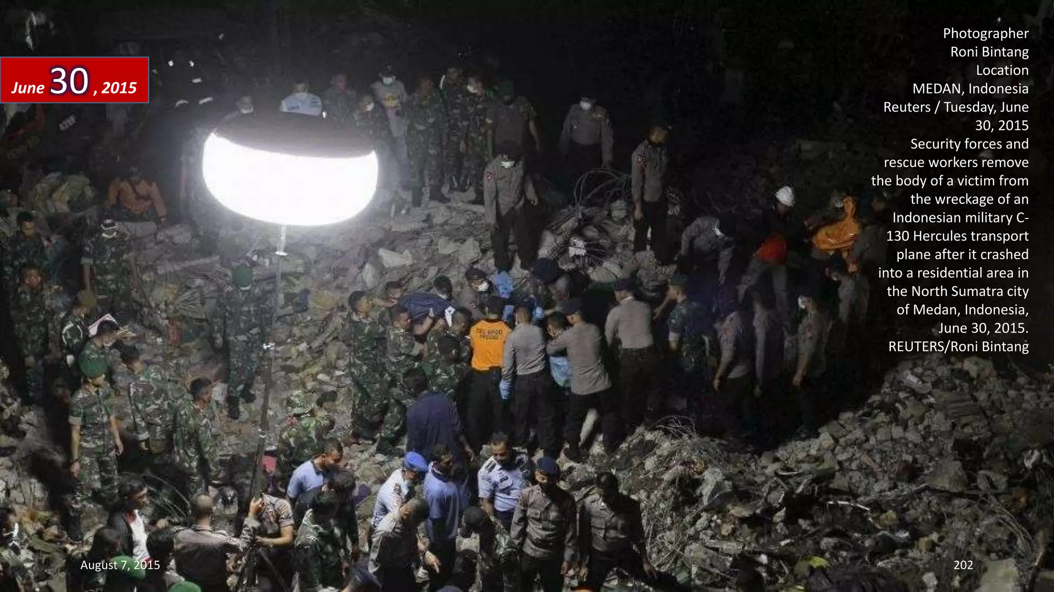 Photographer
Roni Bintang
Location
MEDAN, Indonesia
Reuters / Tuesday, June
30, 2015
Security forces and
rescue workers remove
the body of a victim from
the wreckage of an
Indonesian military C-
130 Hercules transport
plane after it crashed
into a residential area in
the North Sumatra city
of Medan, Indonesia,
June 30, 2015.
REUTERS/Roni Bintang
June 30, 2015
August 7, 2015 202
 