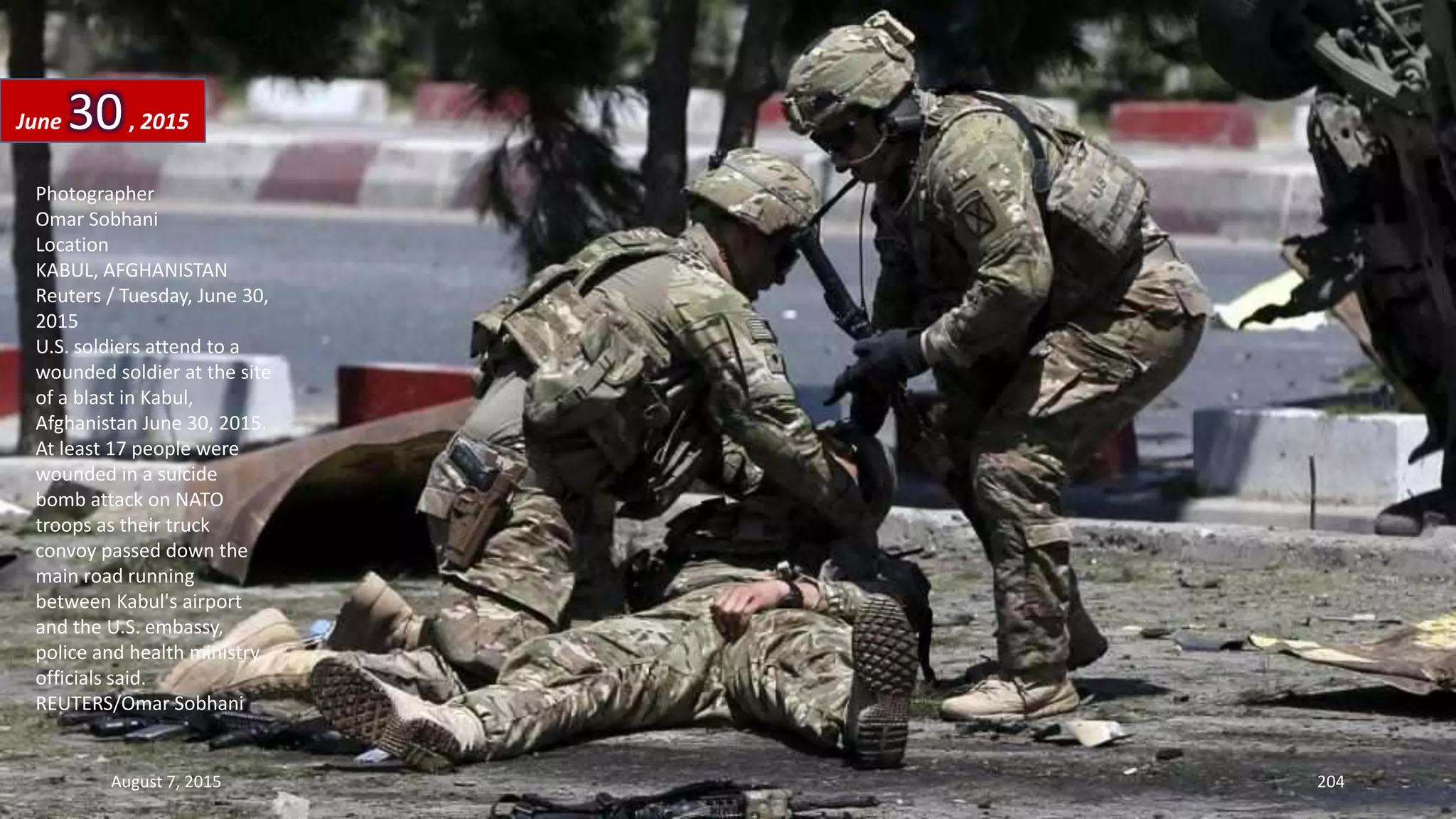 Photographer
Omar Sobhani
Location
KABUL, AFGHANISTAN
Reuters / Tuesday, June 30,
2015
U.S. soldiers attend to a
wounded soldier at the site
of a blast in Kabul,
Afghanistan June 30, 2015.
At least 17 people were
wounded in a suicide
bomb attack on NATO
troops as their truck
convoy passed down the
main road running
between Kabul's airport
and the U.S. embassy,
police and health ministry
officials said.
REUTERS/Omar Sobhani
June 30, 2015
August 7, 2015 204
 