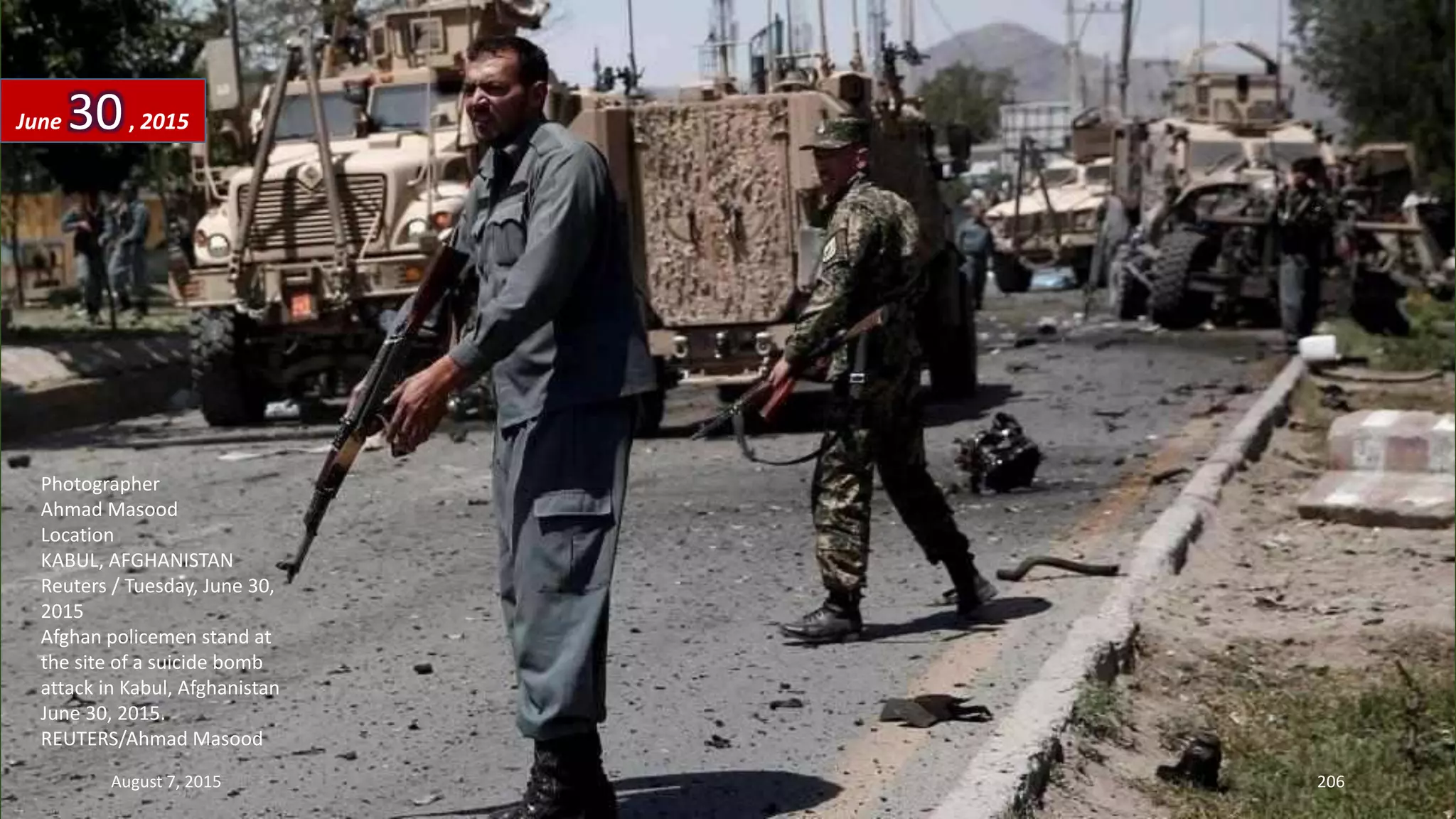 Photographer
Ahmad Masood
Location
KABUL, AFGHANISTAN
Reuters / Tuesday, June 30,
2015
Afghan policemen stand at
the site of a suicide bomb
attack in Kabul, Afghanistan
June 30, 2015.
REUTERS/Ahmad Masood
June 30, 2015
August 7, 2015 206
 