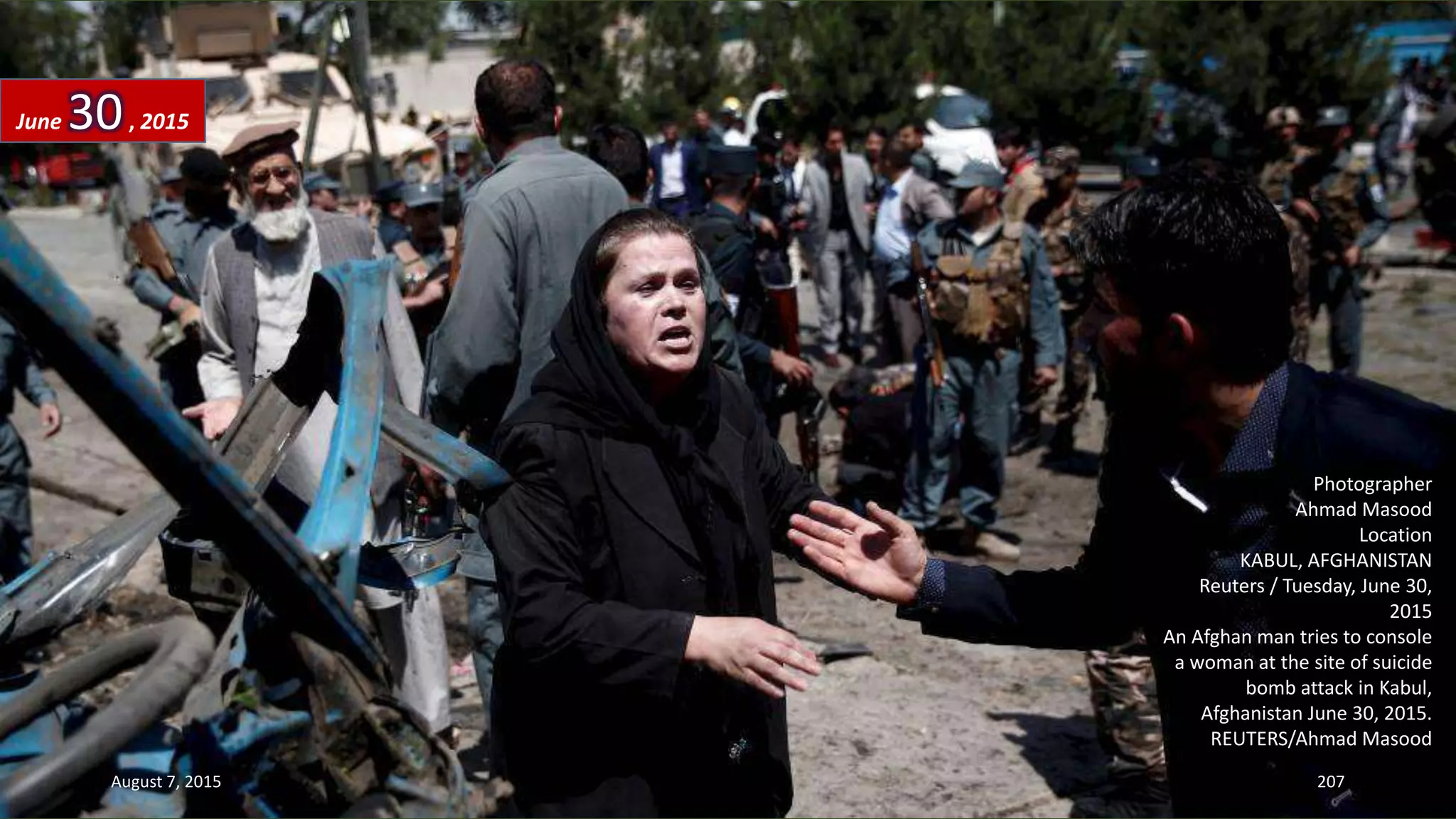 Photographer
Ahmad Masood
Location
KABUL, AFGHANISTAN
Reuters / Tuesday, June 30,
2015
An Afghan man tries to console
a woman at the site of suicide
bomb attack in Kabul,
Afghanistan June 30, 2015.
REUTERS/Ahmad Masood
June 30, 2015
August 7, 2015 207
 