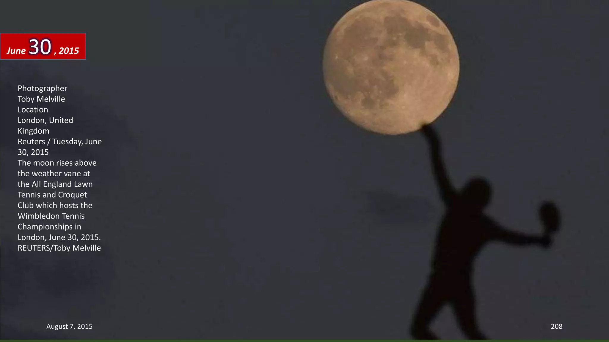 Photographer
Toby Melville
Location
London, United
Kingdom
Reuters / Tuesday, June
30, 2015
The moon rises above
the weather vane at
the All England Lawn
Tennis and Croquet
Club which hosts the
Wimbledon Tennis
Championships in
London, June 30, 2015.
REUTERS/Toby Melville
June 30, 2015
August 7, 2015 208
 