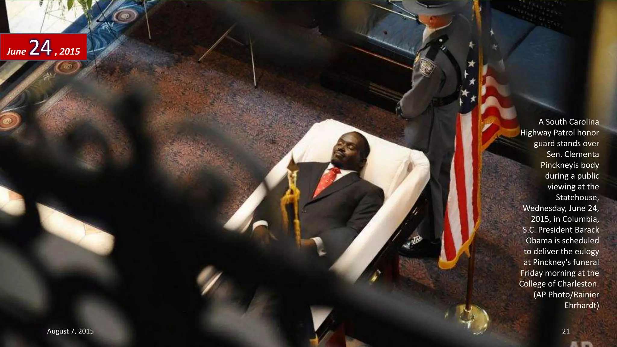 A South Carolina
Highway Patrol honor
guard stands over
Sen. Clementa
Pinckneyís body
during a public
viewing at the
Statehouse,
Wednesday, June 24,
2015, in Columbia,
S.C. President Barack
Obama is scheduled
to deliver the eulogy
at Pinckney's funeral
Friday morning at the
College of Charleston.
(AP Photo/Rainier
Ehrhardt)
June 24, 2015
August 7, 2015 21
 
