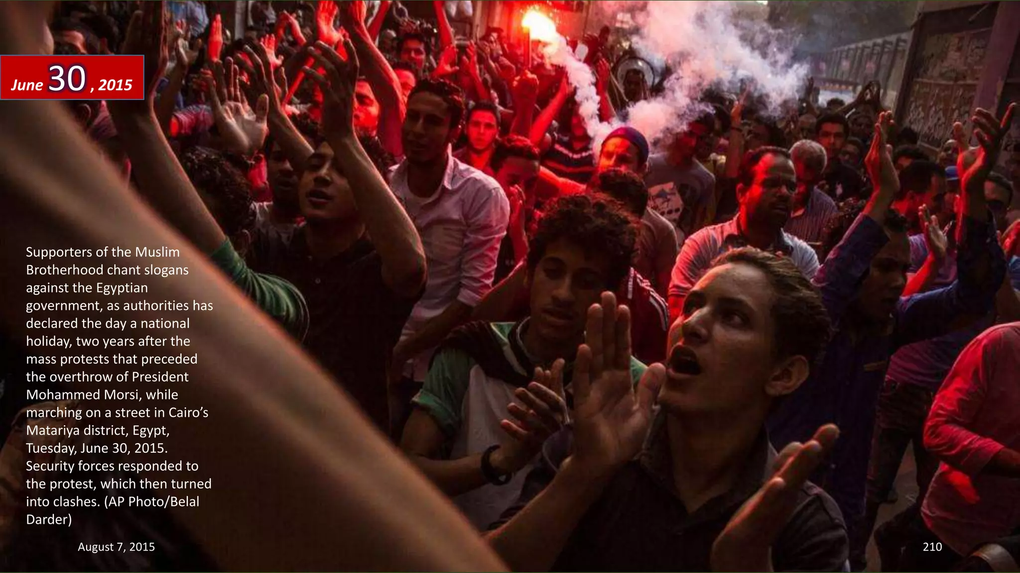 Supporters of the Muslim
Brotherhood chant slogans
against the Egyptian
government, as authorities has
declared the day a national
holiday, two years after the
mass protests that preceded
the overthrow of President
Mohammed Morsi, while
marching on a street in Cairo’s
Matariya district, Egypt,
Tuesday, June 30, 2015.
Security forces responded to
the protest, which then turned
into clashes. (AP Photo/Belal
Darder)
June 30, 2015
August 7, 2015 210
 