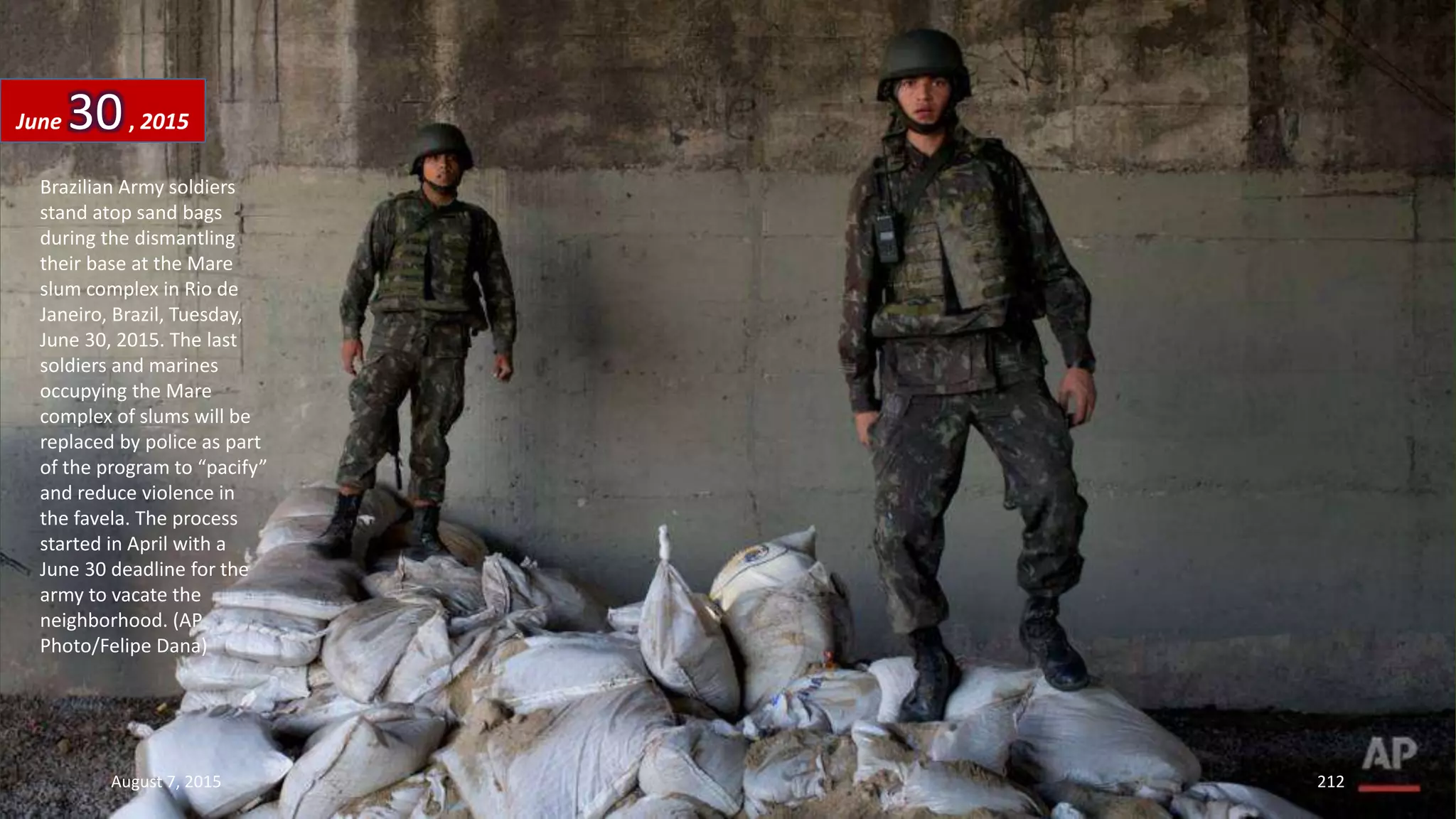 Brazilian Army soldiers
stand atop sand bags
during the dismantling
their base at the Mare
slum complex in Rio de
Janeiro, Brazil, Tuesday,
June 30, 2015. The last
soldiers and marines
occupying the Mare
complex of slums will be
replaced by police as part
of the program to “pacify”
and reduce violence in
the favela. The process
started in April with a
June 30 deadline for the
army to vacate the
neighborhood. (AP
Photo/Felipe Dana)
June 30, 2015
August 7, 2015 212
 
