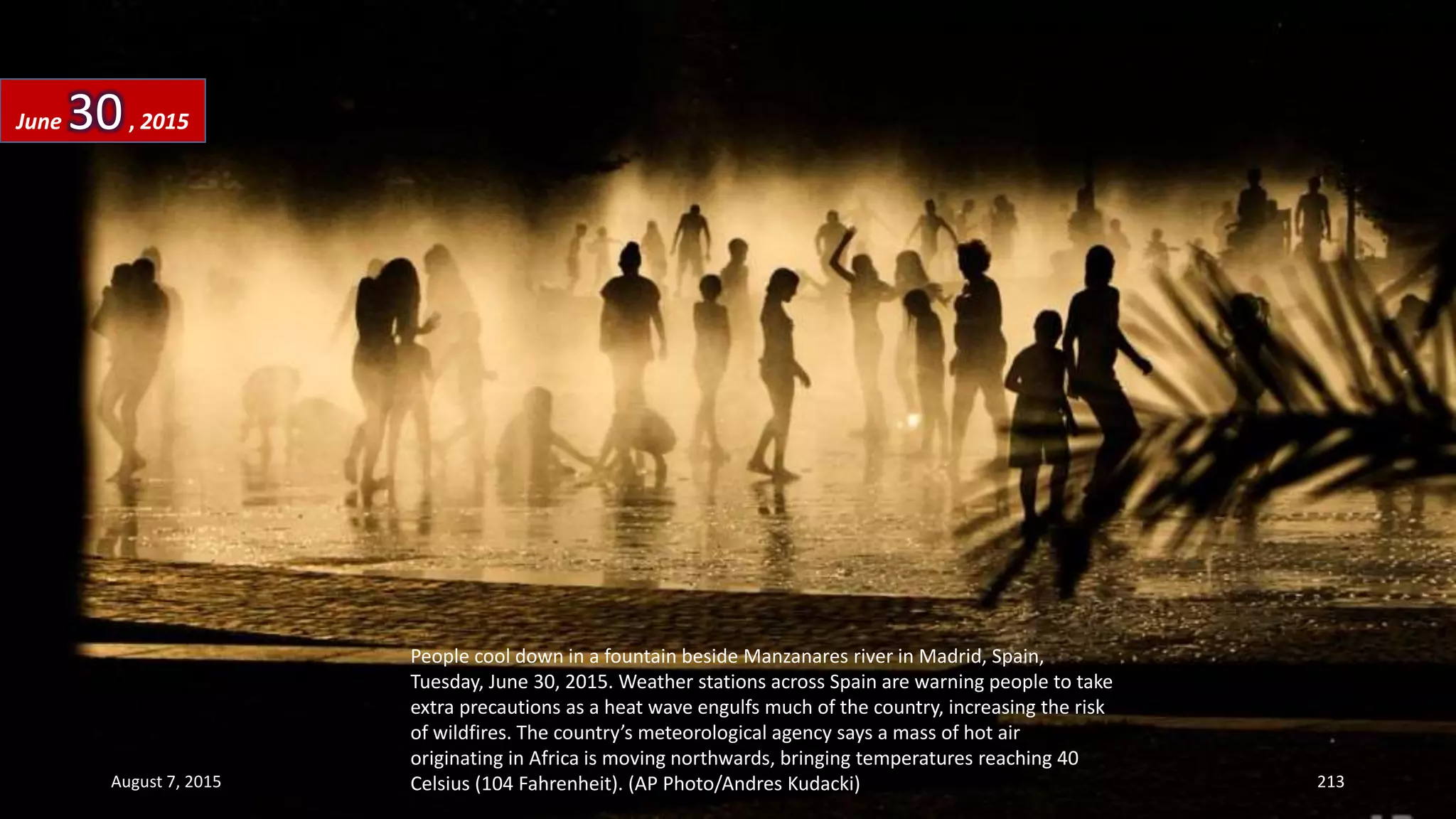 People cool down in a fountain beside Manzanares river in Madrid, Spain,
Tuesday, June 30, 2015. Weather stations across Spain are warning people to take
extra precautions as a heat wave engulfs much of the country, increasing the risk
of wildfires. The country’s meteorological agency says a mass of hot air
originating in Africa is moving northwards, bringing temperatures reaching 40
Celsius (104 Fahrenheit). (AP Photo/Andres Kudacki)
June 30, 2015
August 7, 2015 213
 