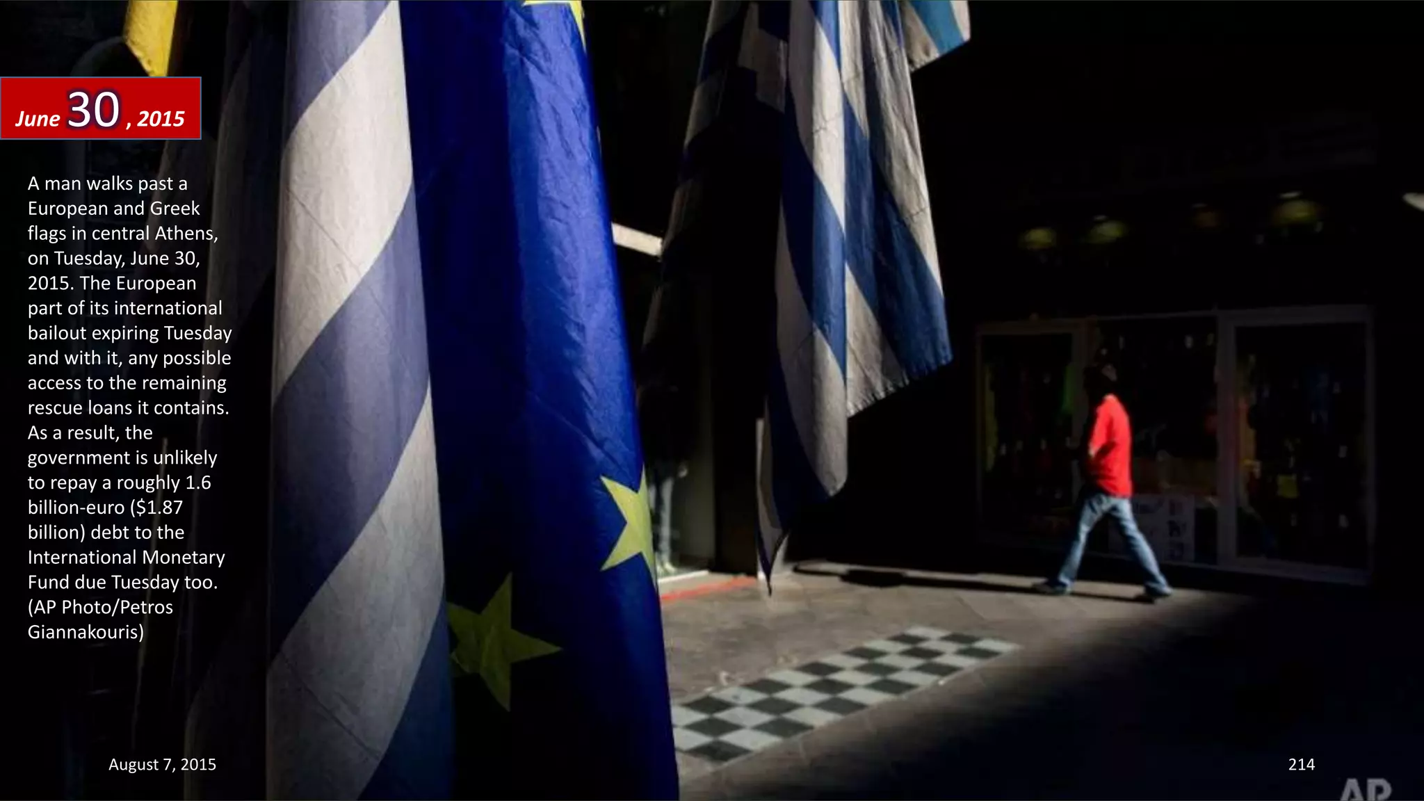 A man walks past a
European and Greek
flags in central Athens,
on Tuesday, June 30,
2015. The European
part of its international
bailout expiring Tuesday
and with it, any possible
access to the remaining
rescue loans it contains.
As a result, the
government is unlikely
to repay a roughly 1.6
billion-euro ($1.87
billion) debt to the
International Monetary
Fund due Tuesday too.
(AP Photo/Petros
Giannakouris)
June 30, 2015
August 7, 2015 214
 