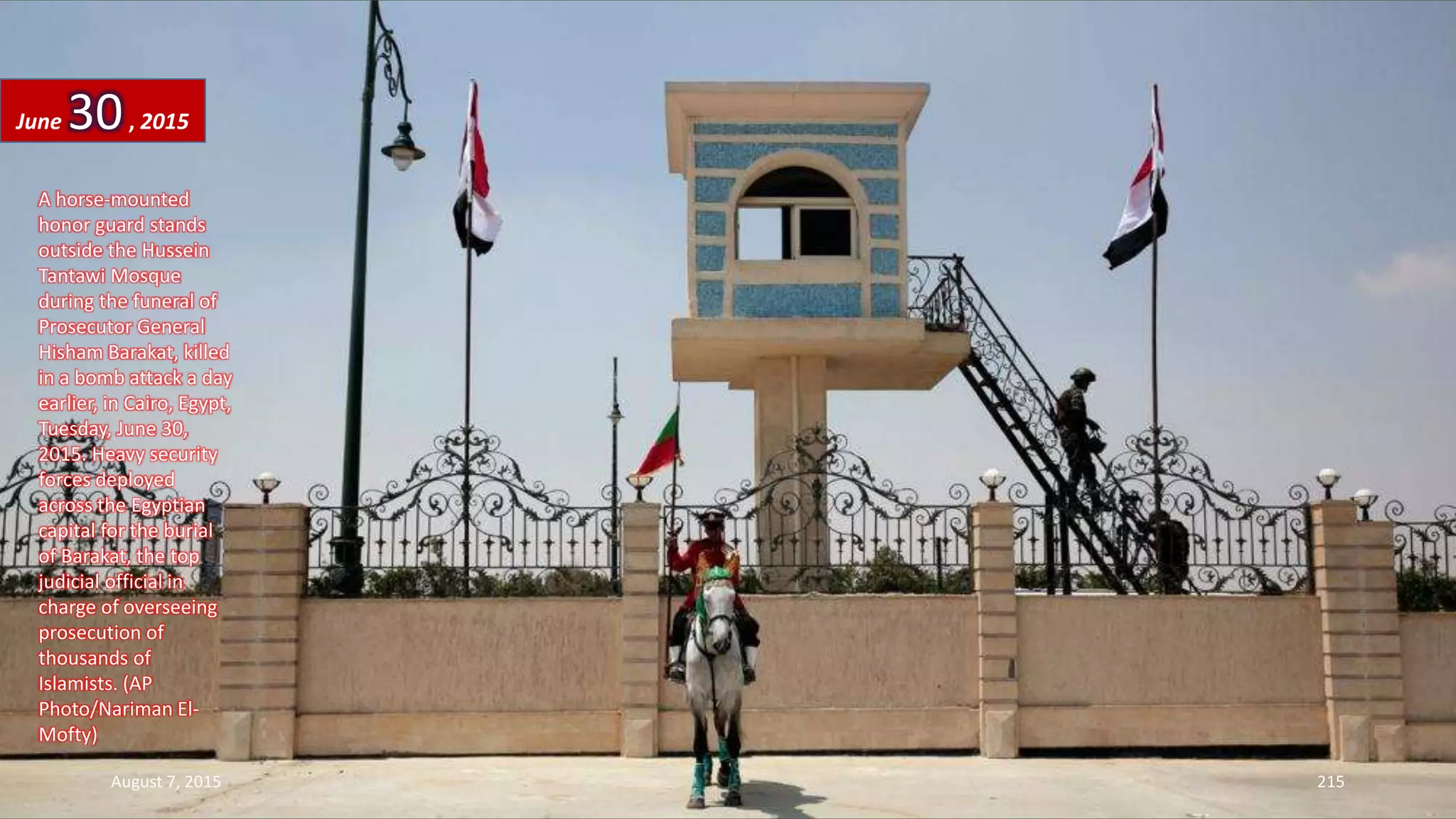A horse-mounted
honor guard stands
outside the Hussein
Tantawi Mosque
during the funeral of
Prosecutor General
Hisham Barakat, killed
in a bomb attack a day
earlier, in Cairo, Egypt,
Tuesday, June 30,
2015. Heavy security
forces deployed
across the Egyptian
capital for the burial
of Barakat, the top
judicial official in
charge of overseeing
prosecution of
thousands of
Islamists. (AP
Photo/Nariman El-
Mofty)
June 30, 2015
August 7, 2015 215
 