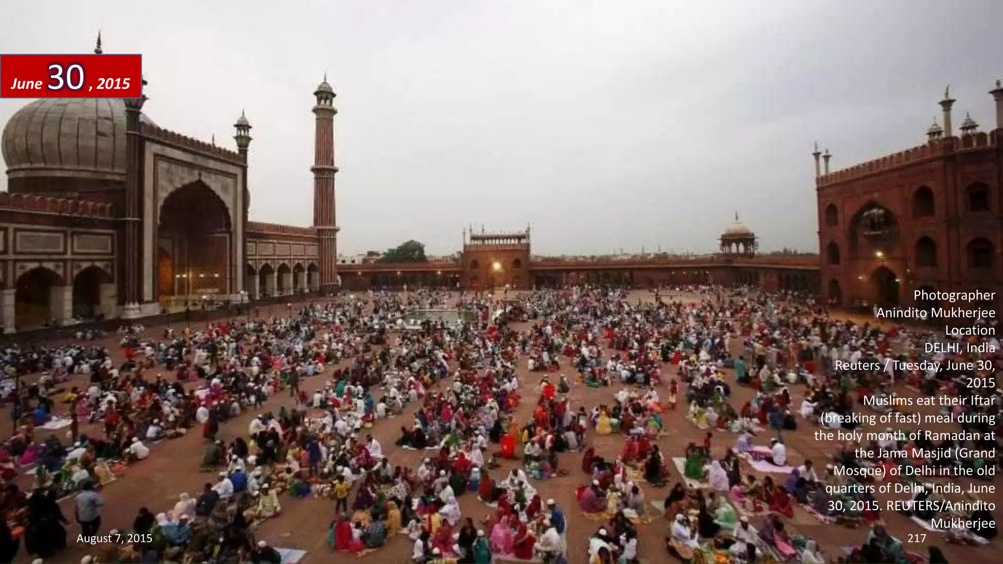 Photographer
Anindito Mukherjee
Location
DELHI, India
Reuters / Tuesday, June 30,
2015
Muslims eat their Iftar
(breaking of fast) meal during
the holy month of Ramadan at
the Jama Masjid (Grand
Mosque) of Delhi in the old
quarters of Delhi, India, June
30, 2015. REUTERS/Anindito
Mukherjee
June 30, 2015
August 7, 2015 217
 