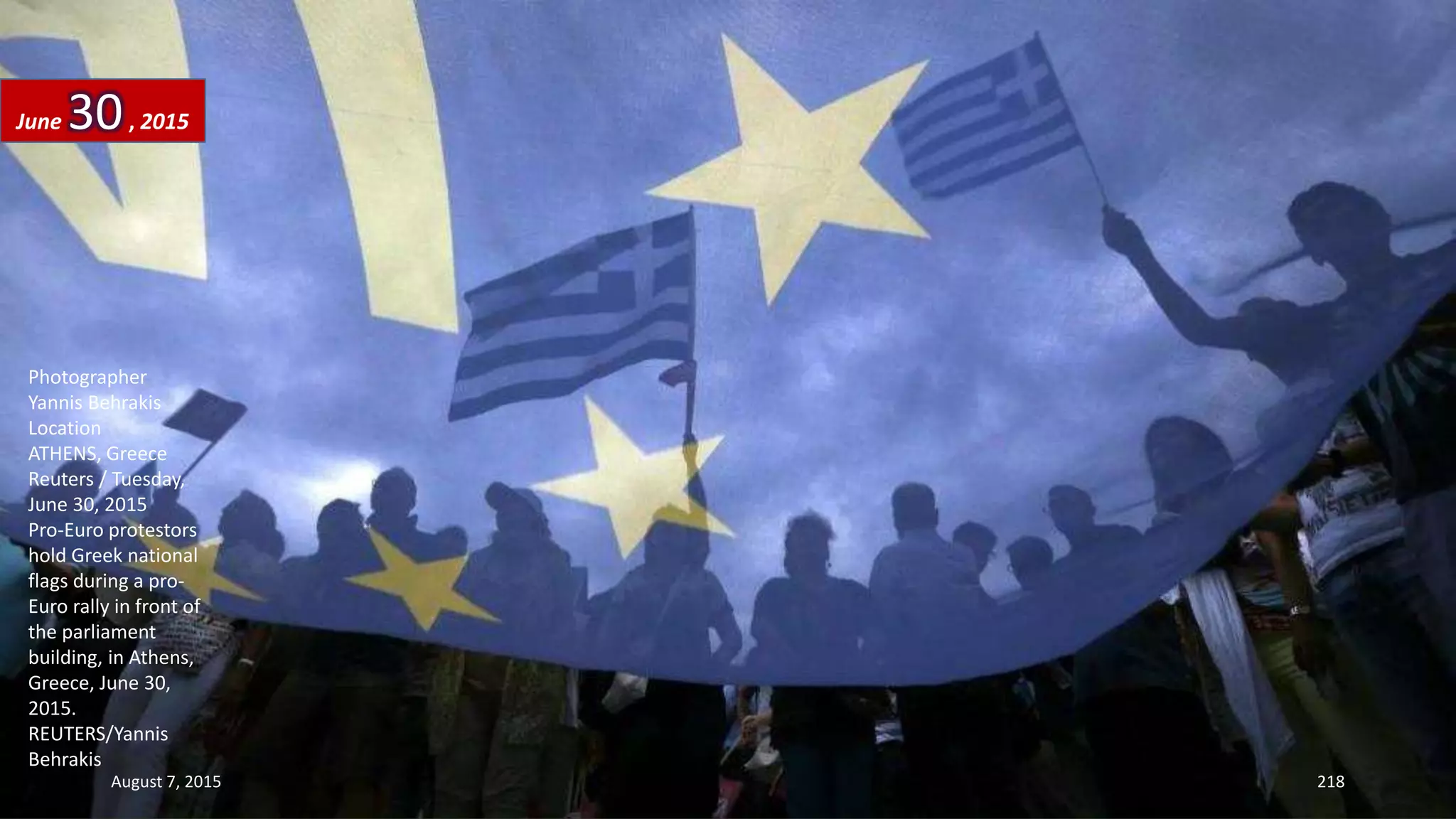 Photographer
Yannis Behrakis
Location
ATHENS, Greece
Reuters / Tuesday,
June 30, 2015
Pro-Euro protestors
hold Greek national
flags during a pro-
Euro rally in front of
the parliament
building, in Athens,
Greece, June 30,
2015.
REUTERS/Yannis
Behrakis
June 30, 2015
August 7, 2015 218
 