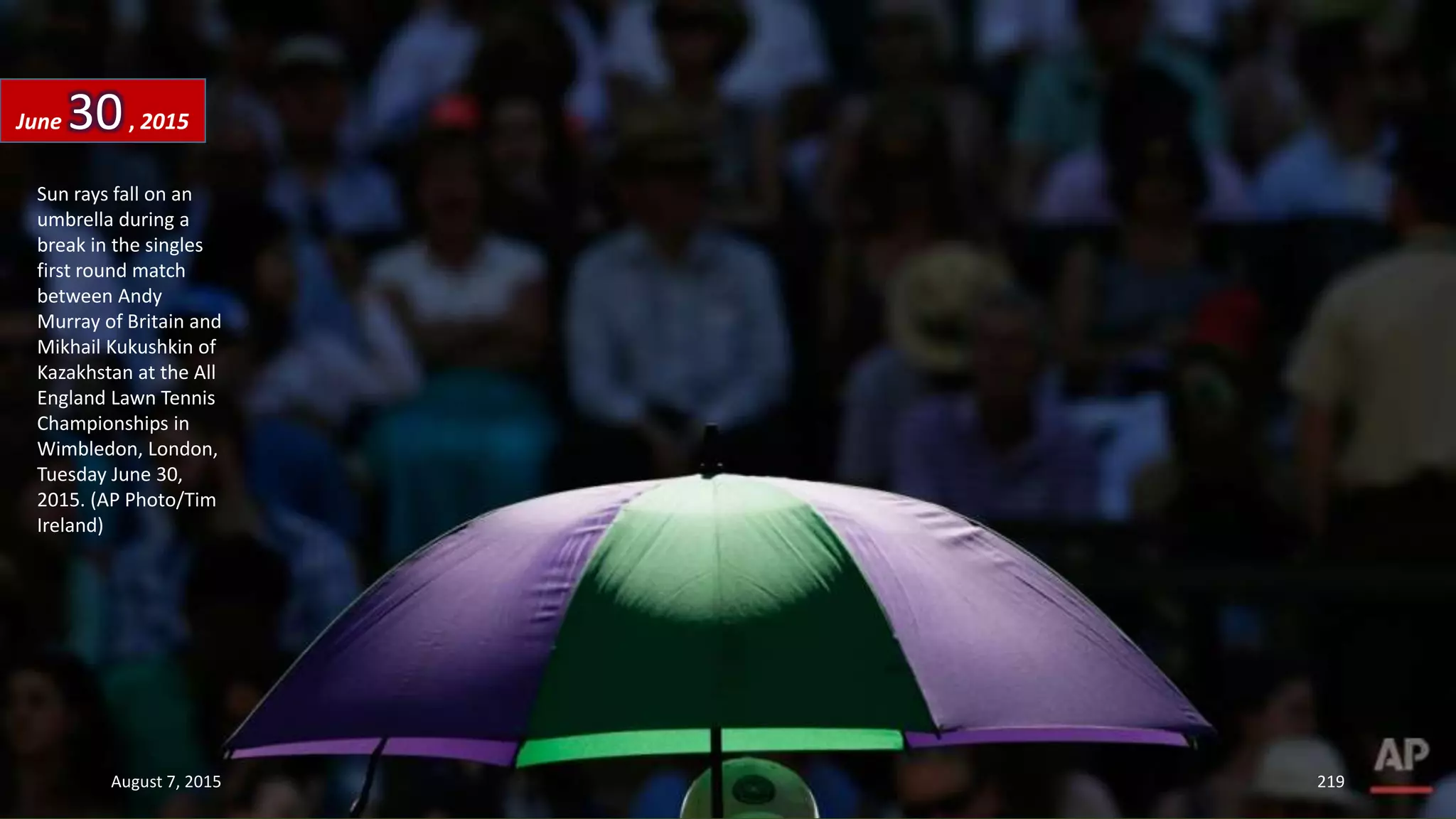 Sun rays fall on an
umbrella during a
break in the singles
first round match
between Andy
Murray of Britain and
Mikhail Kukushkin of
Kazakhstan at the All
England Lawn Tennis
Championships in
Wimbledon, London,
Tuesday June 30,
2015. (AP Photo/Tim
Ireland)
June 30, 2015
August 7, 2015 219
 