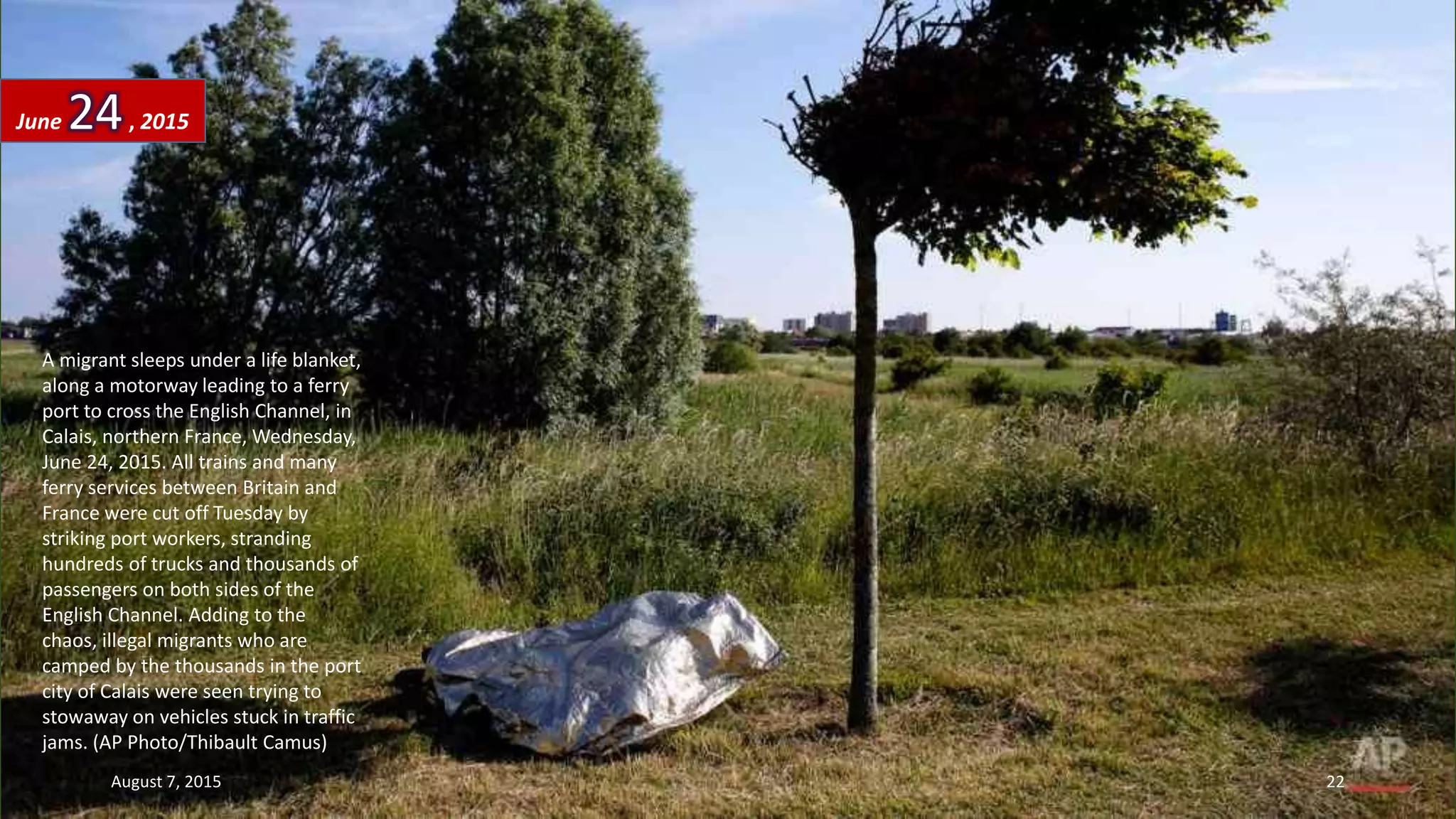 A migrant sleeps under a life blanket,
along a motorway leading to a ferry
port to cross the English Channel, in
Calais, northern France, Wednesday,
June 24, 2015. All trains and many
ferry services between Britain and
France were cut off Tuesday by
striking port workers, stranding
hundreds of trucks and thousands of
passengers on both sides of the
English Channel. Adding to the
chaos, illegal migrants who are
camped by the thousands in the port
city of Calais were seen trying to
stowaway on vehicles stuck in traffic
jams. (AP Photo/Thibault Camus)
June 24, 2015
August 7, 2015 22
 