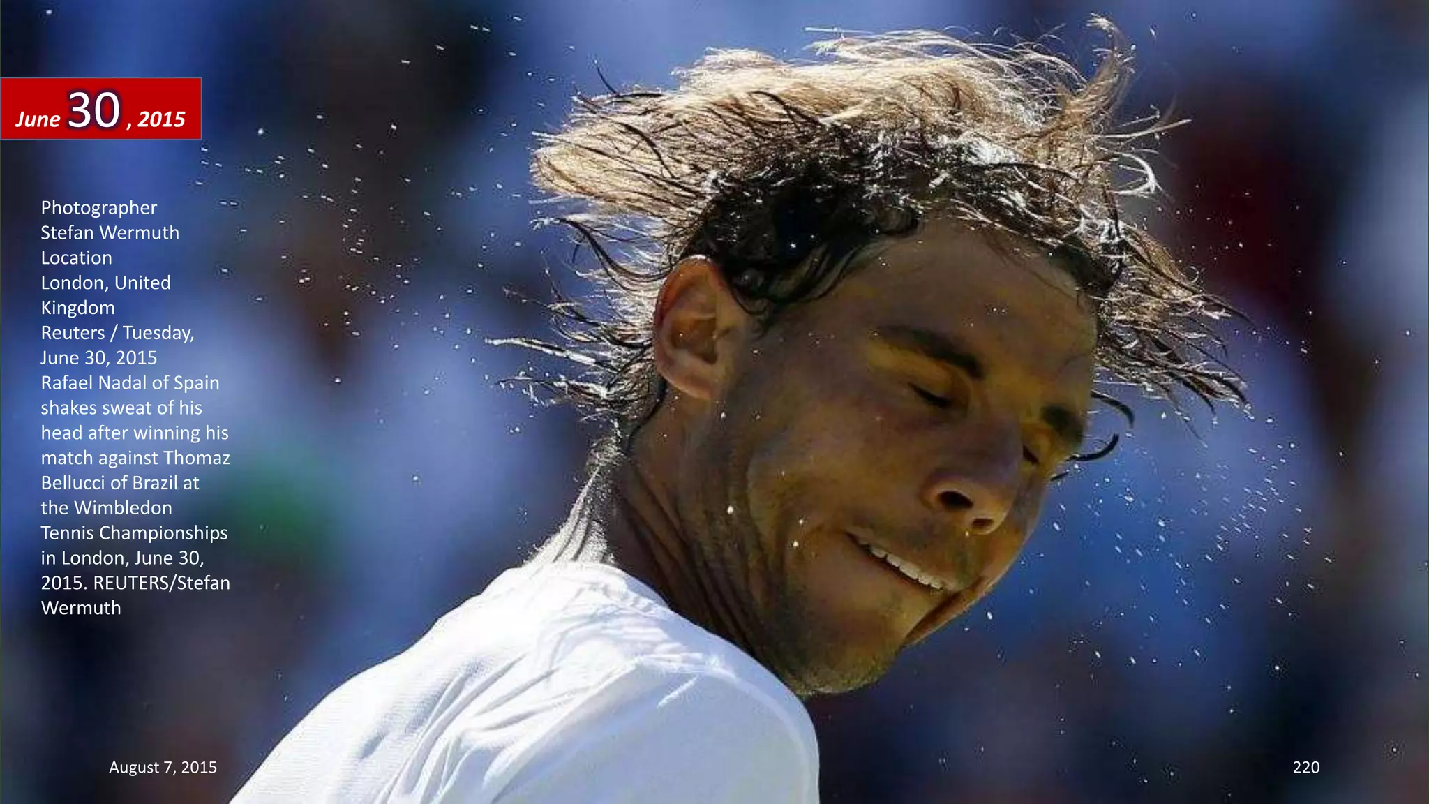 Photographer
Stefan Wermuth
Location
London, United
Kingdom
Reuters / Tuesday,
June 30, 2015
Rafael Nadal of Spain
shakes sweat of his
head after winning his
match against Thomaz
Bellucci of Brazil at
the Wimbledon
Tennis Championships
in London, June 30,
2015. REUTERS/Stefan
Wermuth
June 30, 2015
August 7, 2015 220
 