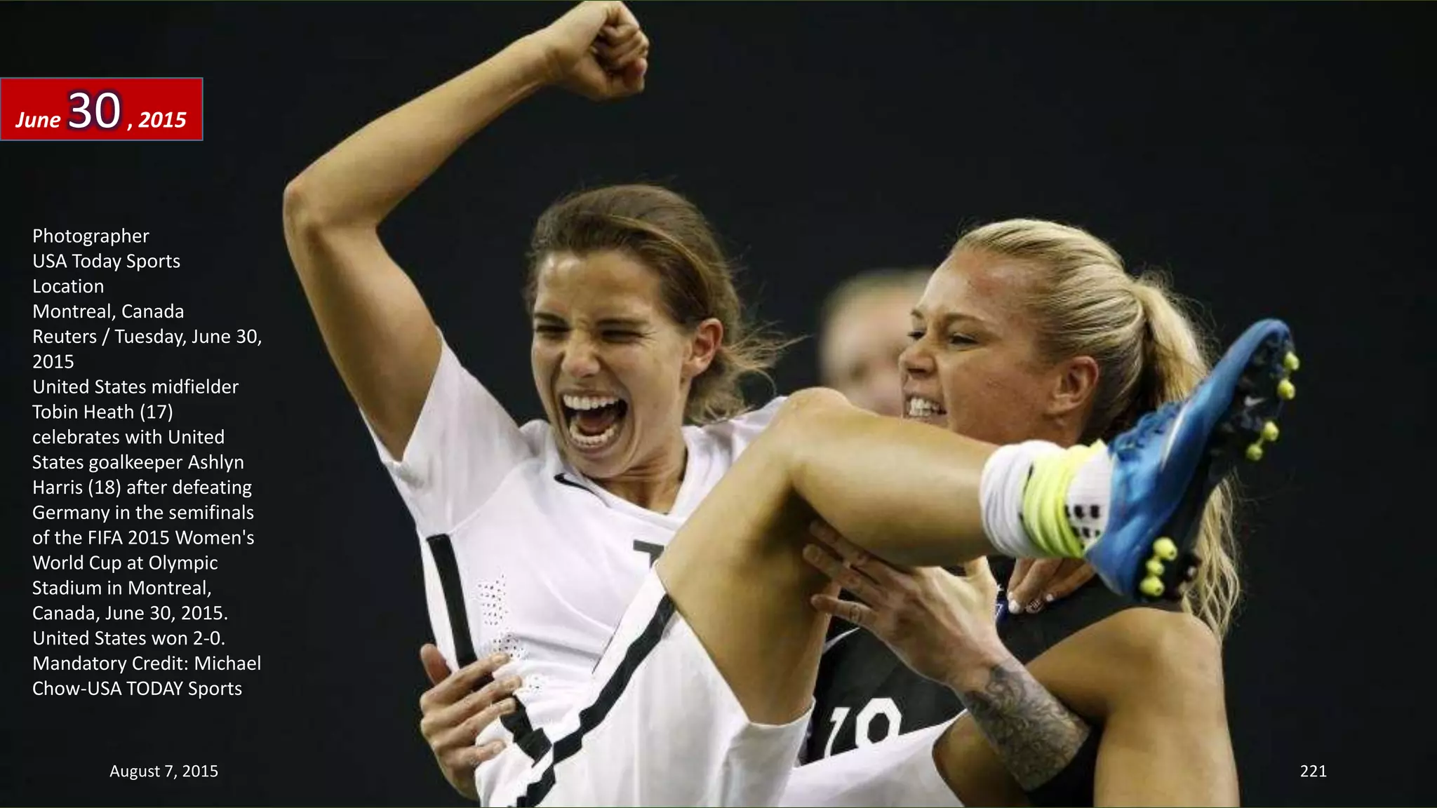 Photographer
USA Today Sports
Location
Montreal, Canada
Reuters / Tuesday, June 30,
2015
United States midfielder
Tobin Heath (17)
celebrates with United
States goalkeeper Ashlyn
Harris (18) after defeating
Germany in the semifinals
of the FIFA 2015 Women's
World Cup at Olympic
Stadium in Montreal,
Canada, June 30, 2015.
United States won 2-0.
Mandatory Credit: Michael
Chow-USA TODAY Sports
June 30, 2015
August 7, 2015 221
 