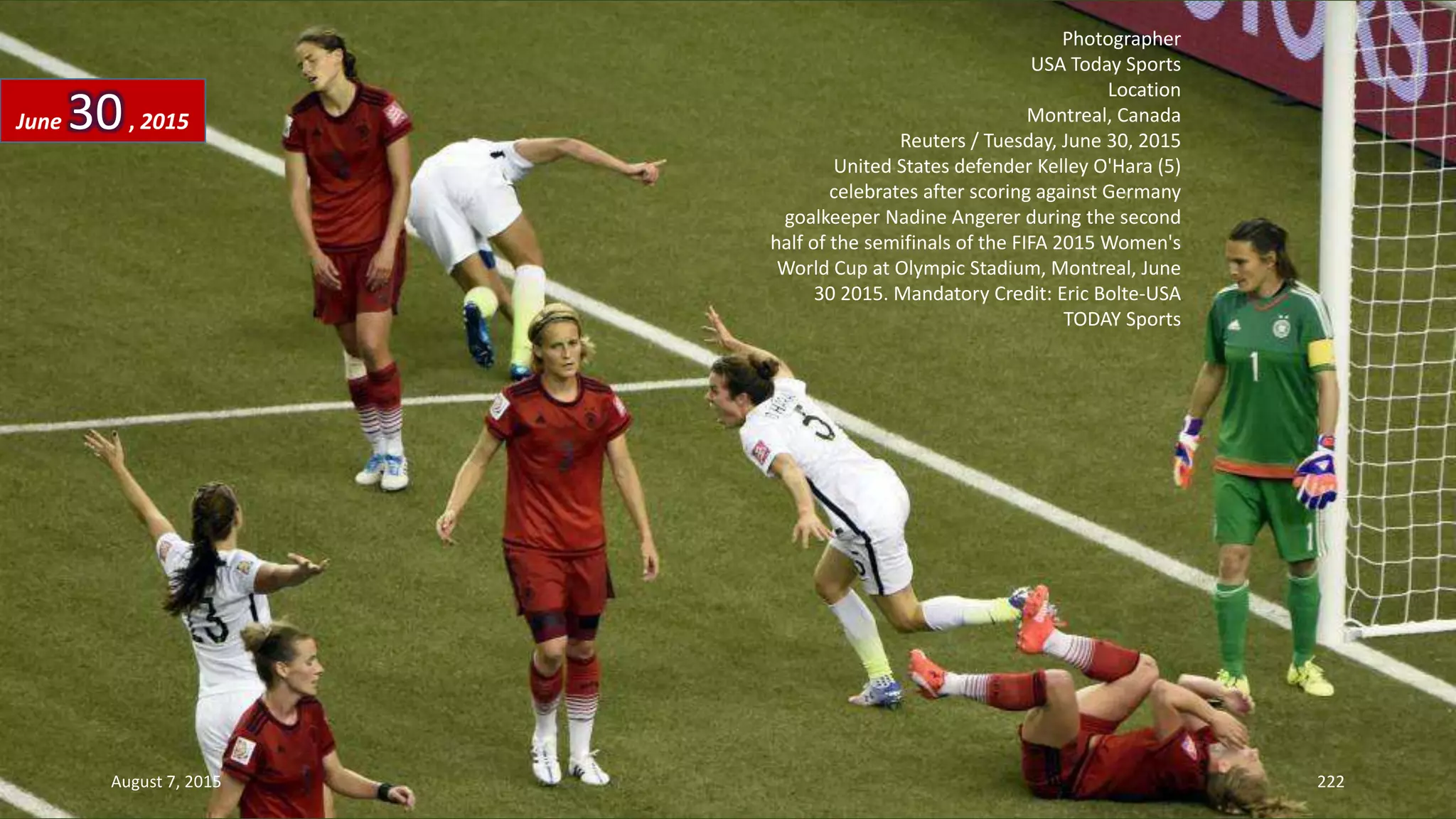 Photographer
USA Today Sports
Location
Montreal, Canada
Reuters / Tuesday, June 30, 2015
United States defender Kelley O'Hara (5)
celebrates after scoring against Germany
goalkeeper Nadine Angerer during the second
half of the semifinals of the FIFA 2015 Women's
World Cup at Olympic Stadium, Montreal, June
30 2015. Mandatory Credit: Eric Bolte-USA
TODAY Sports
June 30, 2015
August 7, 2015 222
 