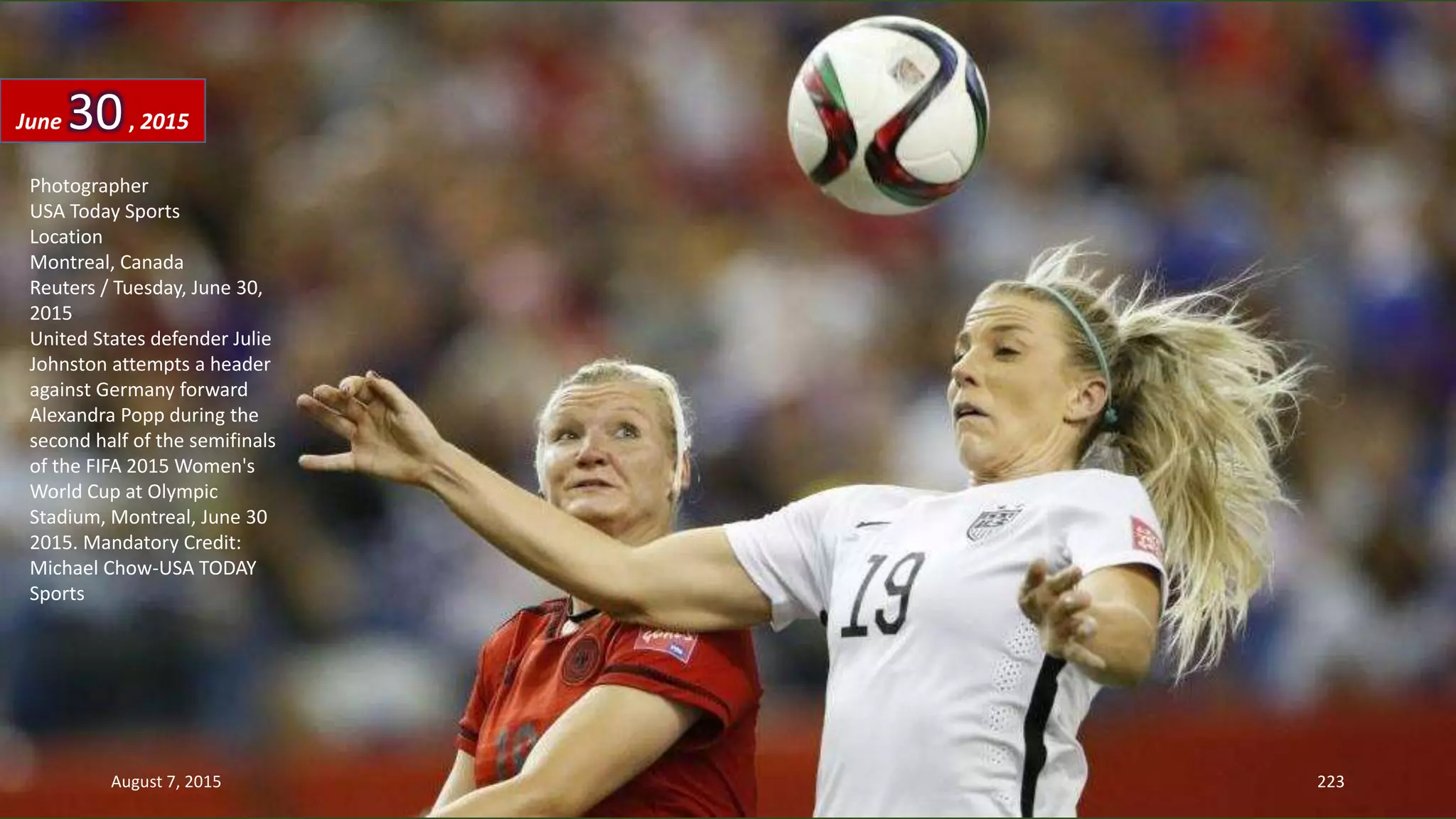 Photographer
USA Today Sports
Location
Montreal, Canada
Reuters / Tuesday, June 30,
2015
United States defender Julie
Johnston attempts a header
against Germany forward
Alexandra Popp during the
second half of the semifinals
of the FIFA 2015 Women's
World Cup at Olympic
Stadium, Montreal, June 30
2015. Mandatory Credit:
Michael Chow-USA TODAY
Sports
June 30, 2015
August 7, 2015 223
 