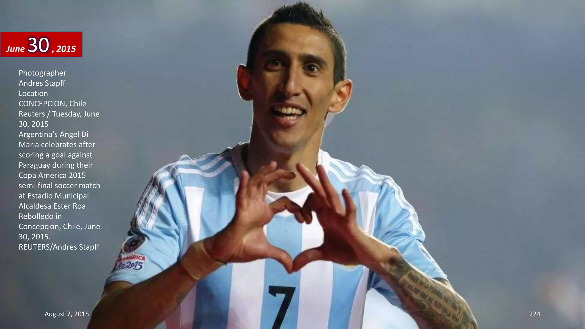 Photographer
Andres Stapff
Location
CONCEPCION, Chile
Reuters / Tuesday, June
30, 2015
Argentina's Angel Di
Maria celebrates after
scoring a goal against
Paraguay during their
Copa America 2015
semi-final soccer match
at Estadio Municipal
Alcaldesa Ester Roa
Rebolledo in
Concepcion, Chile, June
30, 2015.
REUTERS/Andres Stapff
June 30, 2015
August 7, 2015 224
 