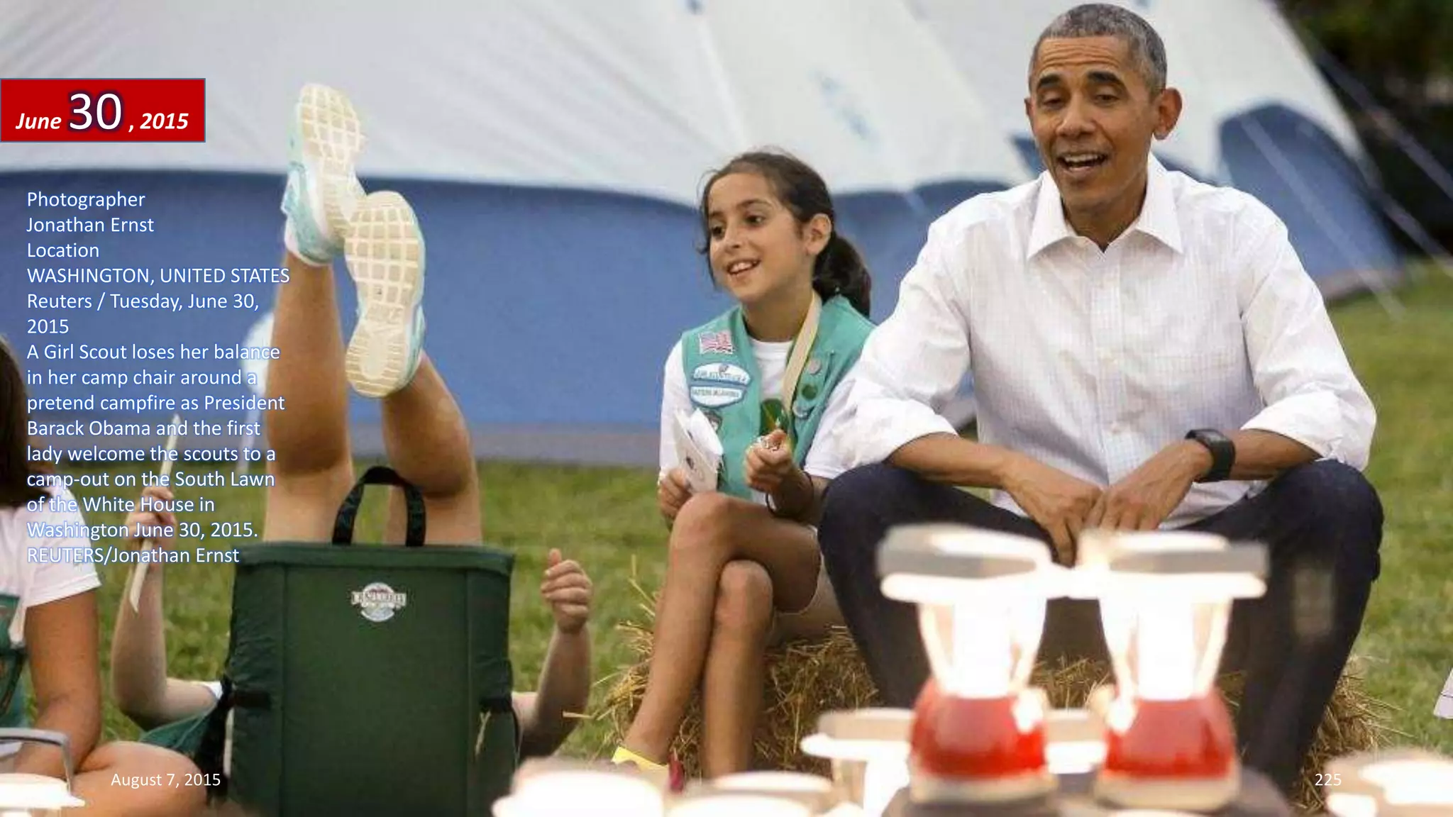 Photographer
Jonathan Ernst
Location
WASHINGTON, UNITED STATES
Reuters / Tuesday, June 30,
2015
A Girl Scout loses her balance
in her camp chair around a
pretend campfire as President
Barack Obama and the first
lady welcome the scouts to a
camp-out on the South Lawn
of the White House in
Washington June 30, 2015.
REUTERS/Jonathan Ernst
June 30, 2015
August 7, 2015 225
 