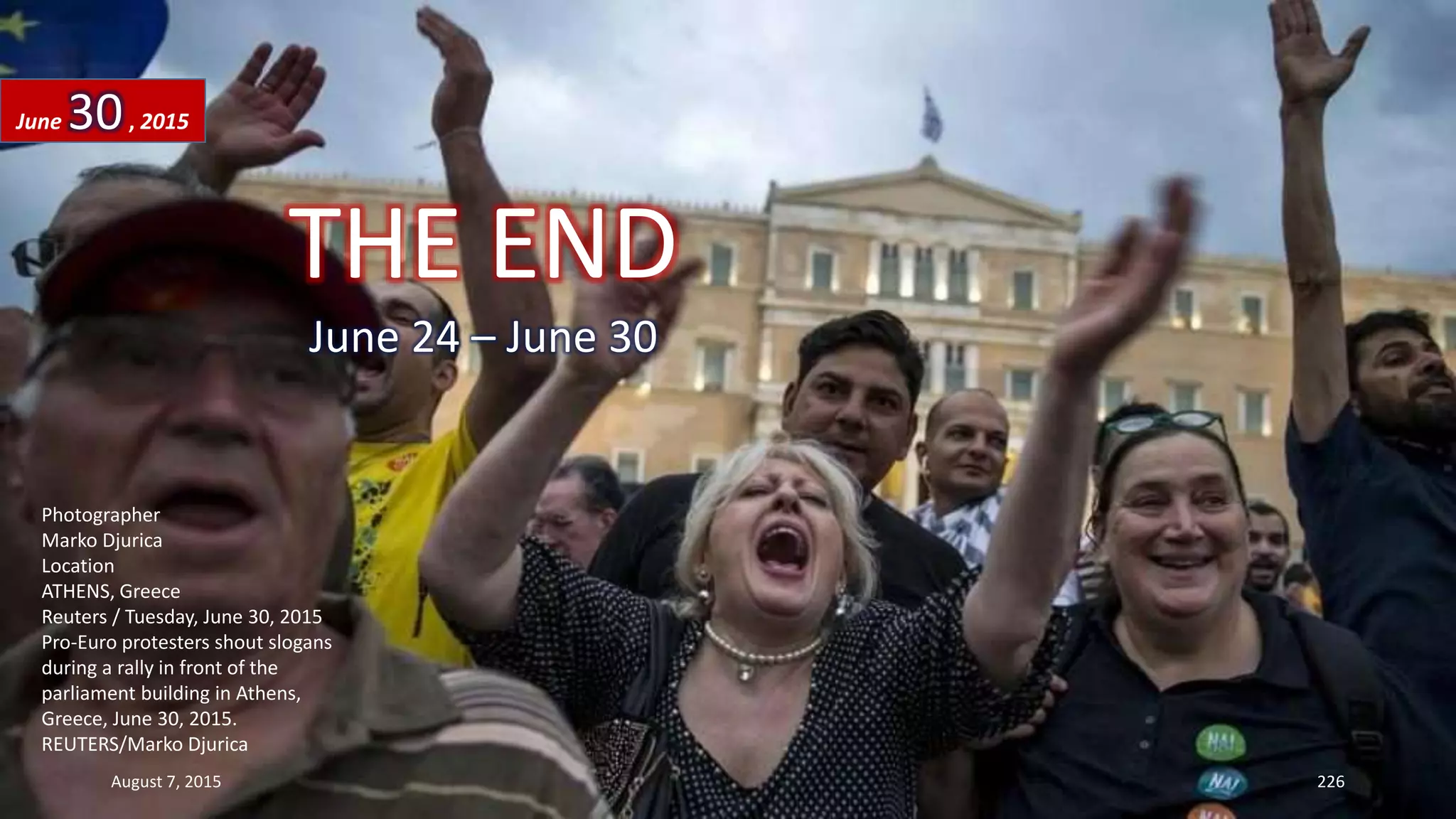 Photographer
Marko Djurica
Location
ATHENS, Greece
Reuters / Tuesday, June 30, 2015
Pro-Euro protesters shout slogans
during a rally in front of the
parliament building in Athens,
Greece, June 30, 2015.
REUTERS/Marko Djurica
June 30, 2015
August 7, 2015 226
THE END
June 24 – June 30
 