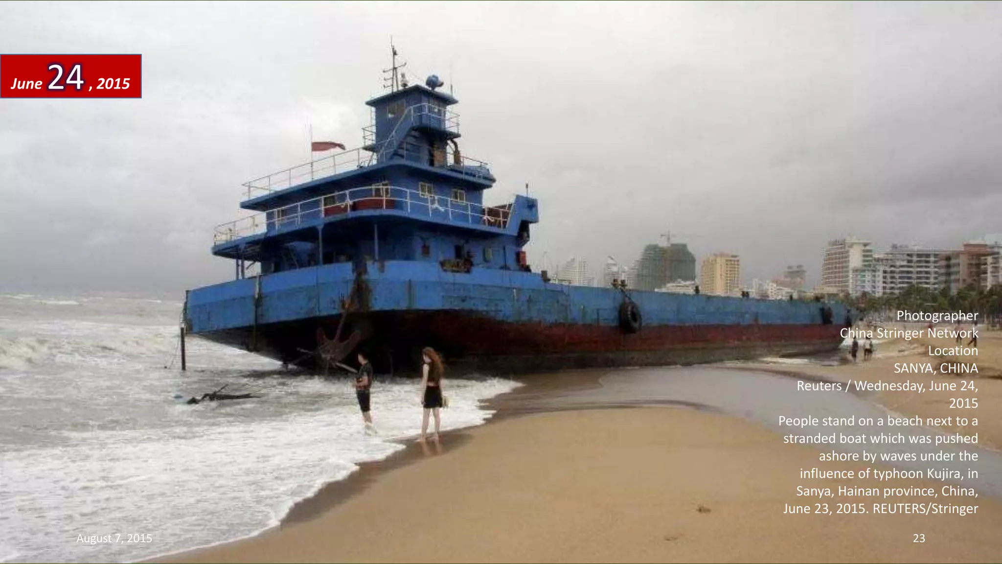 Photographer
China Stringer Network
Location
SANYA, CHINA
Reuters / Wednesday, June 24,
2015
People stand on a beach next to a
stranded boat which was pushed
ashore by waves under the
influence of typhoon Kujira, in
Sanya, Hainan province, China,
June 23, 2015. REUTERS/Stringer
June 24, 2015
August 7, 2015 23
 