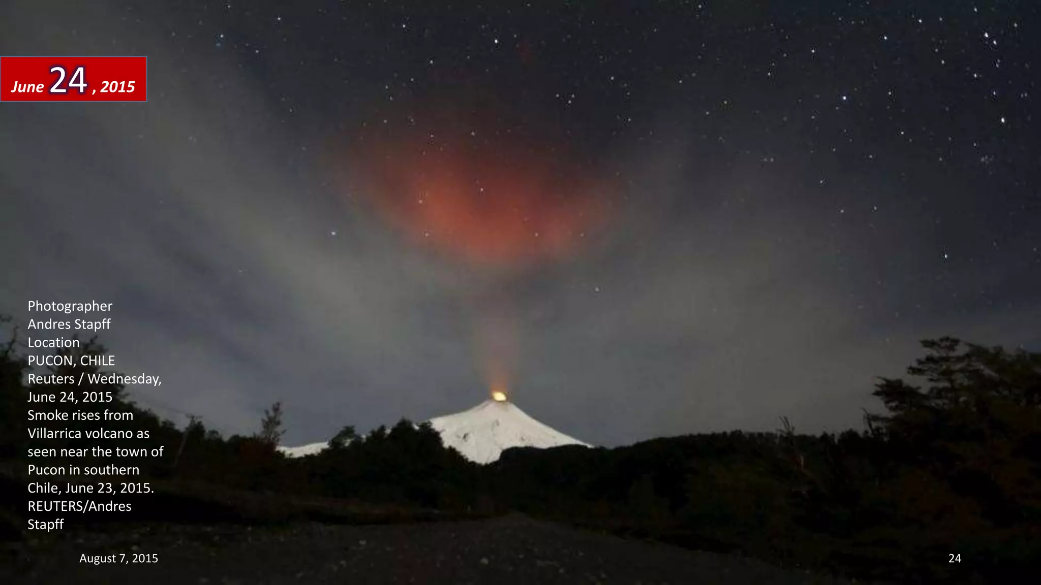 Photographer
Andres Stapff
Location
PUCON, CHILE
Reuters / Wednesday,
June 24, 2015
Smoke rises from
Villarrica volcano as
seen near the town of
Pucon in southern
Chile, June 23, 2015.
REUTERS/Andres
Stapff
June 24, 2015
August 7, 2015 24
 