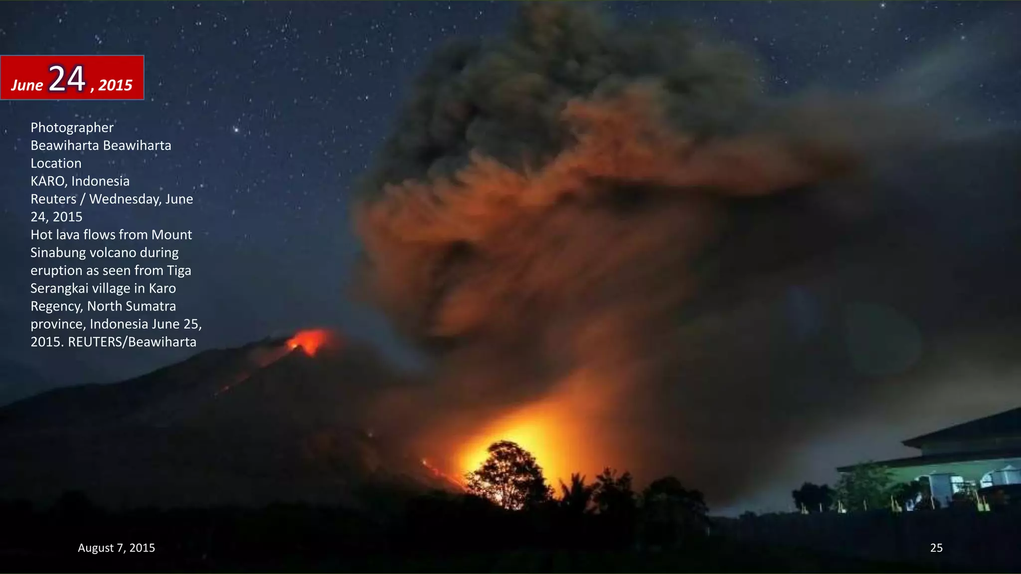 Photographer
Beawiharta Beawiharta
Location
KARO, Indonesia
Reuters / Wednesday, June
24, 2015
Hot lava flows from Mount
Sinabung volcano during
eruption as seen from Tiga
Serangkai village in Karo
Regency, North Sumatra
province, Indonesia June 25,
2015. REUTERS/Beawiharta
June 24, 2015
August 7, 2015 25
 