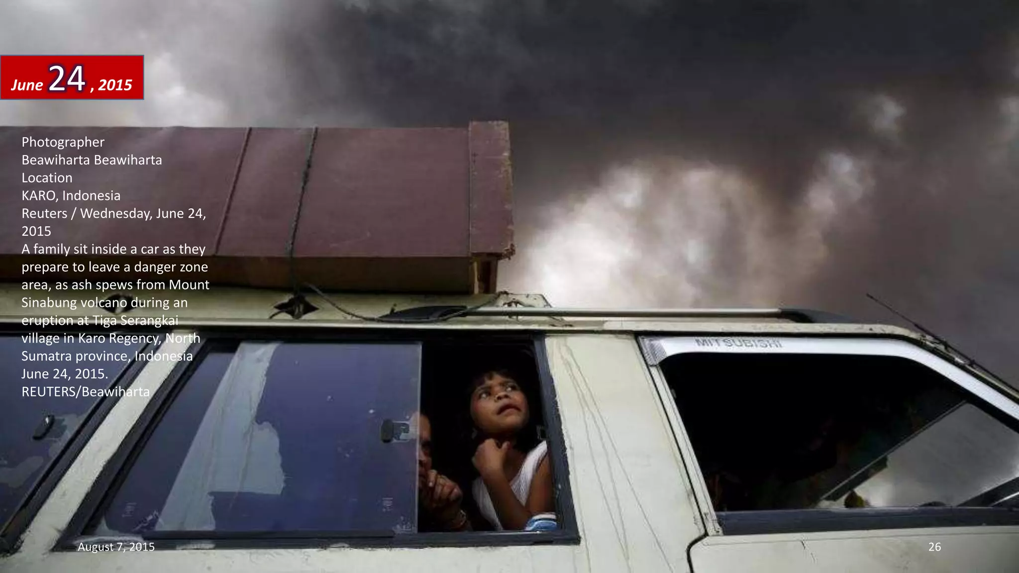 Photographer
Beawiharta Beawiharta
Location
KARO, Indonesia
Reuters / Wednesday, June 24,
2015
A family sit inside a car as they
prepare to leave a danger zone
area, as ash spews from Mount
Sinabung volcano during an
eruption at Tiga Serangkai
village in Karo Regency, North
Sumatra province, Indonesia
June 24, 2015.
REUTERS/Beawiharta
June 24, 2015
August 7, 2015 26
 