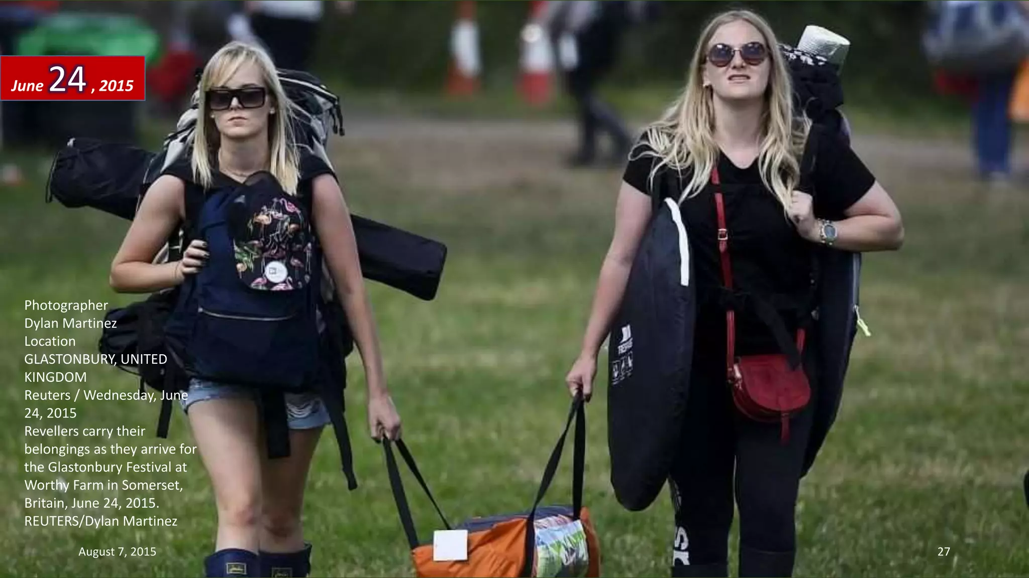 Photographer
Dylan Martinez
Location
GLASTONBURY, UNITED
KINGDOM
Reuters / Wednesday, June
24, 2015
Revellers carry their
belongings as they arrive for
the Glastonbury Festival at
Worthy Farm in Somerset,
Britain, June 24, 2015.
REUTERS/Dylan Martinez
June 24, 2015
August 7, 2015 27
 