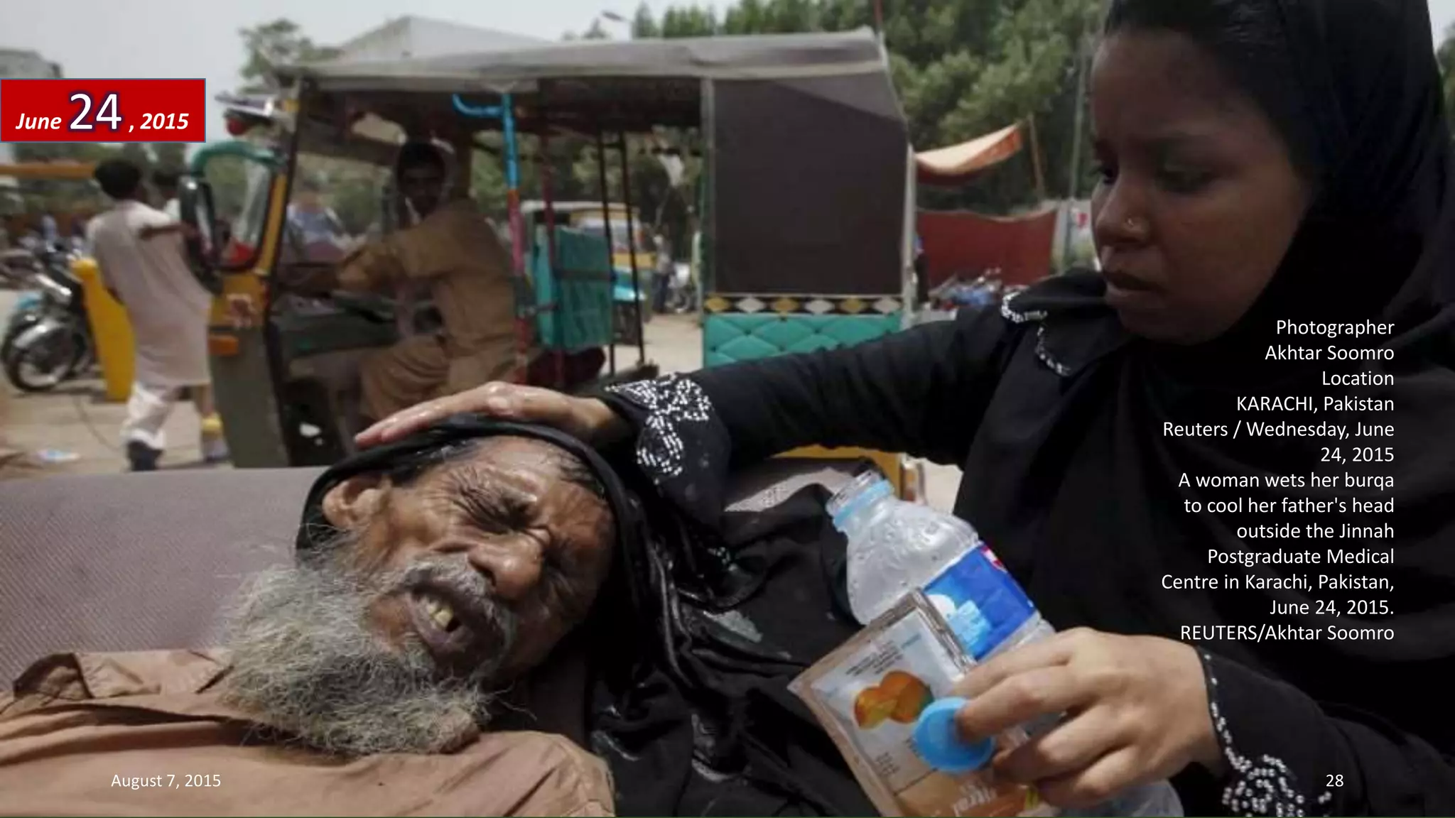 Photographer
Akhtar Soomro
Location
KARACHI, Pakistan
Reuters / Wednesday, June
24, 2015
A woman wets her burqa
to cool her father's head
outside the Jinnah
Postgraduate Medical
Centre in Karachi, Pakistan,
June 24, 2015.
REUTERS/Akhtar Soomro
June 24, 2015
August 7, 2015 28
 