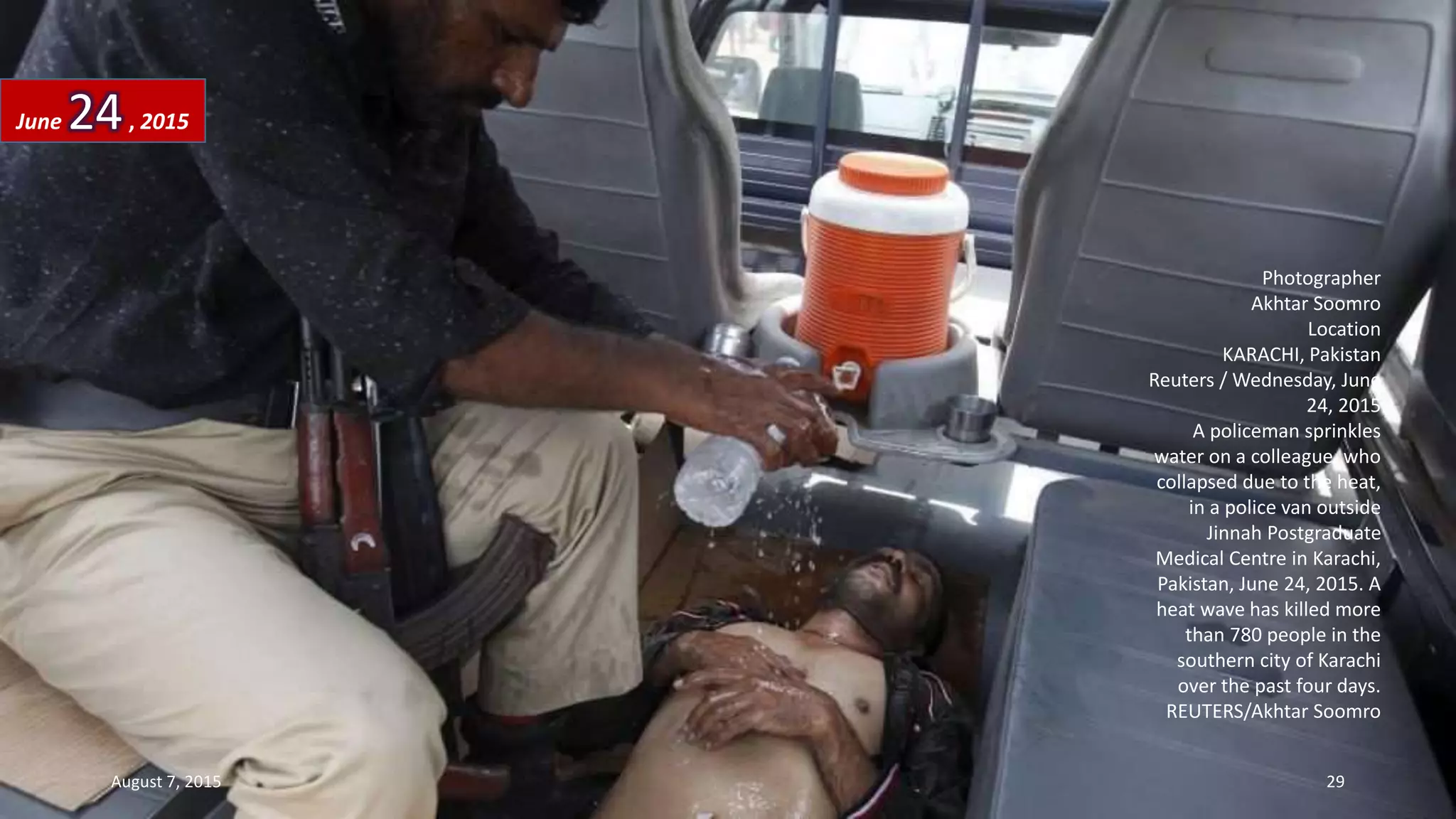 Photographer
Akhtar Soomro
Location
KARACHI, Pakistan
Reuters / Wednesday, June
24, 2015
A policeman sprinkles
water on a colleague, who
collapsed due to the heat,
in a police van outside
Jinnah Postgraduate
Medical Centre in Karachi,
Pakistan, June 24, 2015. A
heat wave has killed more
than 780 people in the
southern city of Karachi
over the past four days.
REUTERS/Akhtar Soomro
June 24, 2015
August 7, 2015 29
 