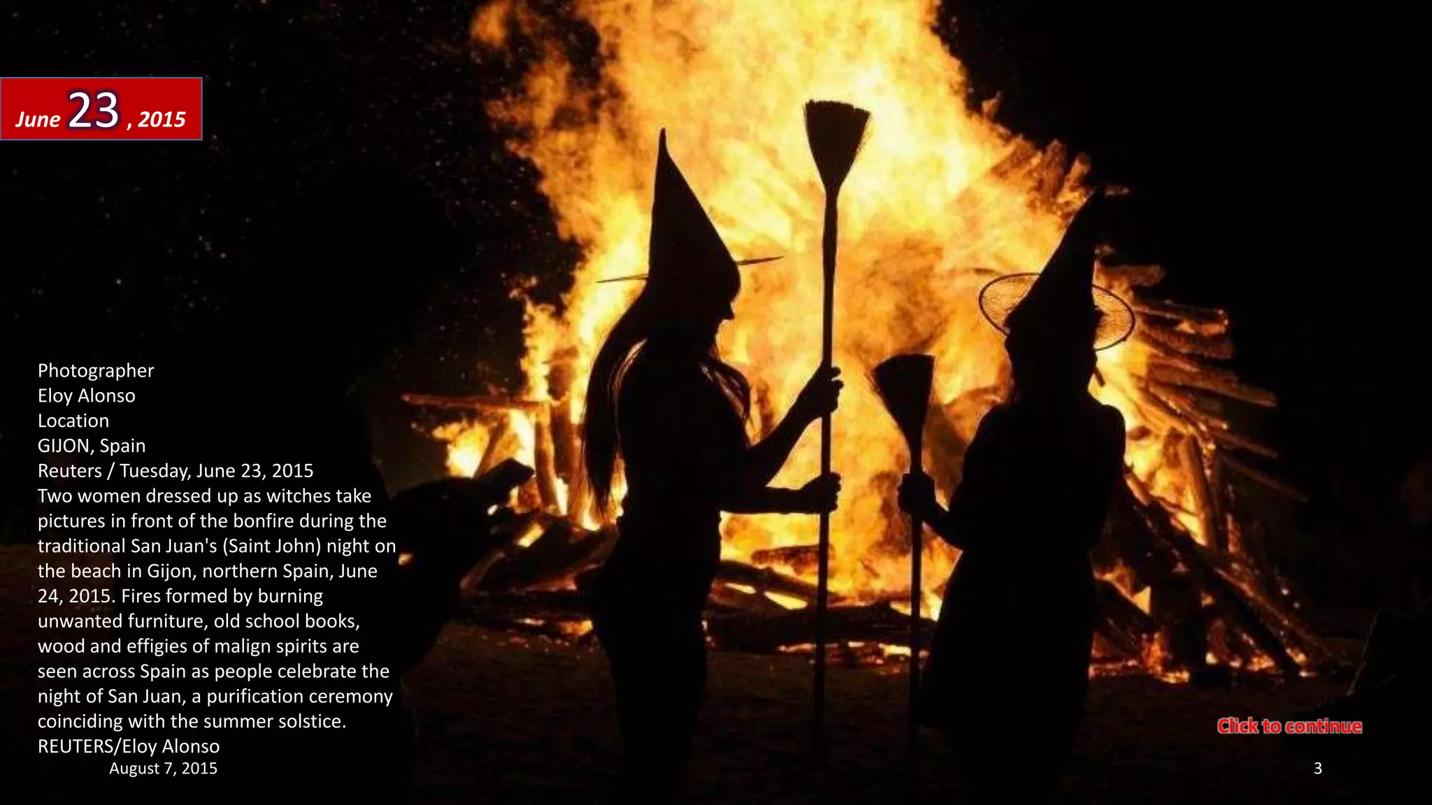Photographer
Eloy Alonso
Location
GIJON, Spain
Reuters / Tuesday, June 23, 2015
Two women dressed up as witches take
pictures in front of the bonfire during the
traditional San Juan's (Saint John) night on
the beach in Gijon, northern Spain, June
24, 2015. Fires formed by burning
unwanted furniture, old school books,
wood and effigies of malign spirits are
seen across Spain as people celebrate the
night of San Juan, a purification ceremony
coinciding with the summer solstice.
REUTERS/Eloy Alonso
June 23, 2015
August 7, 2015 3
Click to continue
 