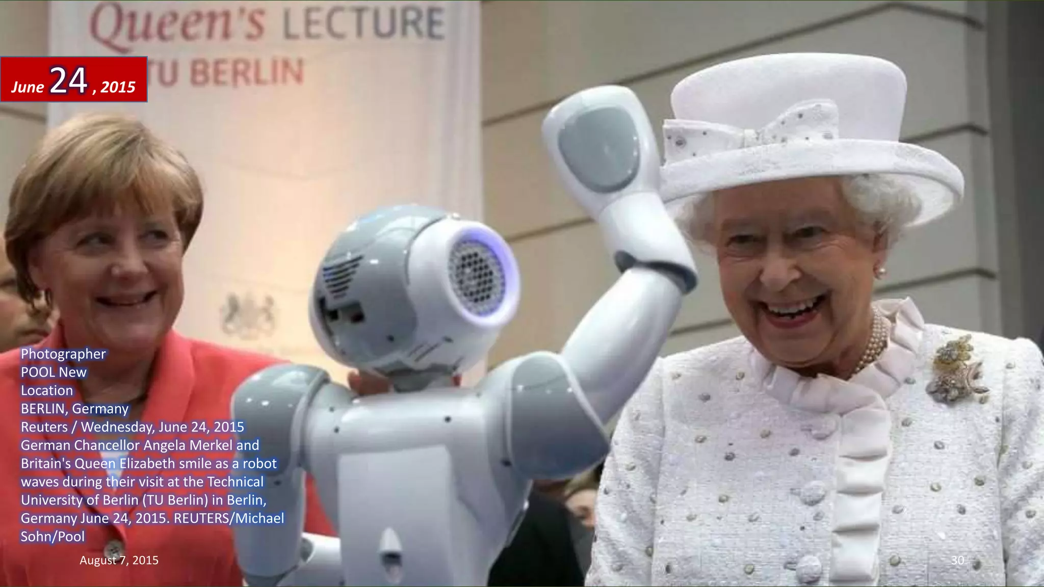 Photographer
POOL New
Location
BERLIN, Germany
Reuters / Wednesday, June 24, 2015
German Chancellor Angela Merkel and
Britain's Queen Elizabeth smile as a robot
waves during their visit at the Technical
University of Berlin (TU Berlin) in Berlin,
Germany June 24, 2015. REUTERS/Michael
Sohn/Pool
June 24, 2015
August 7, 2015 30
 