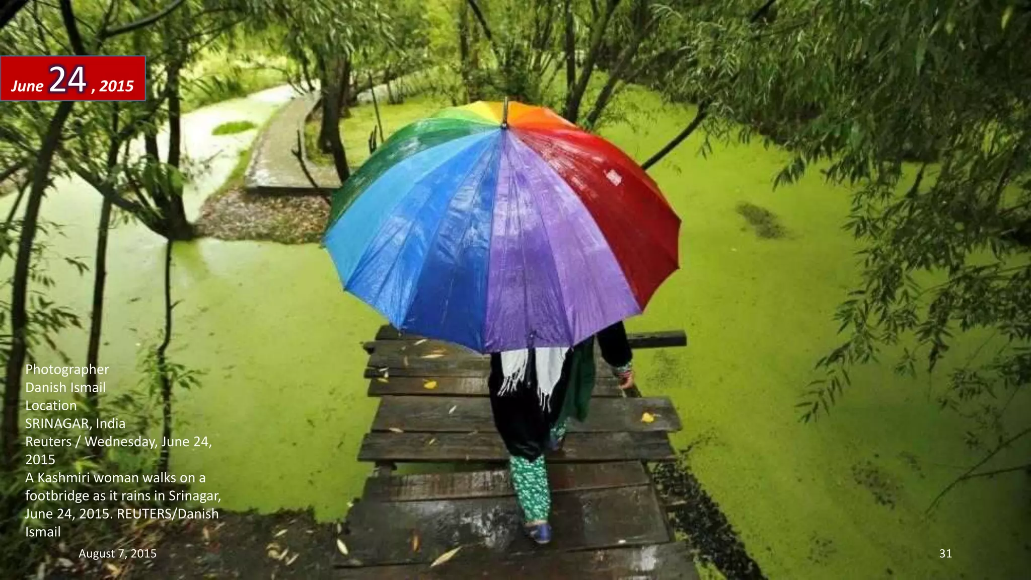 Photographer
Danish Ismail
Location
SRINAGAR, India
Reuters / Wednesday, June 24,
2015
A Kashmiri woman walks on a
footbridge as it rains in Srinagar,
June 24, 2015. REUTERS/Danish
Ismail
June 24, 2015
August 7, 2015 31
 