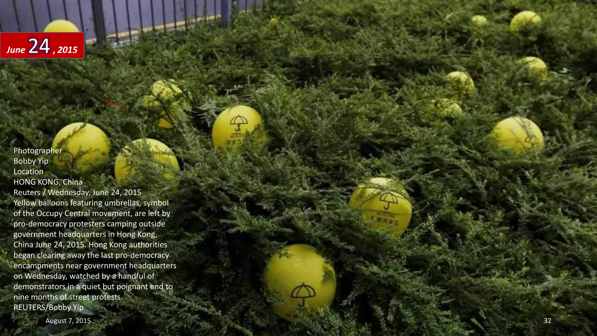Photographer
Bobby Yip
Location
HONG KONG, China
Reuters / Wednesday, June 24, 2015
Yellow balloons featuring umbrellas, symbol
of the Occupy Central movement, are left by
pro-democracy protesters camping outside
government headquarters in Hong Kong,
China June 24, 2015. Hong Kong authorities
began clearing away the last pro-democracy
encampments near government headquarters
on Wednesday, watched by a handful of
demonstrators in a quiet but poignant end to
nine months of street protests.
REUTERS/Bobby Yip
June 24, 2015
August 7, 2015 32
 