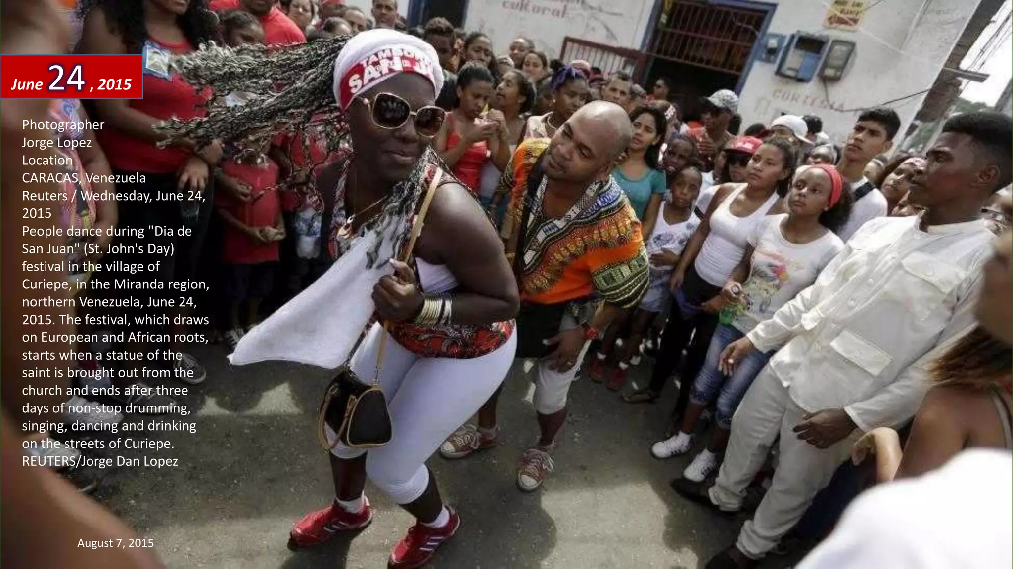 Photographer
Jorge Lopez
Location
CARACAS, Venezuela
Reuters / Wednesday, June 24,
2015
People dance during "Dia de
San Juan" (St. John's Day)
festival in the village of
Curiepe, in the Miranda region,
northern Venezuela, June 24,
2015. The festival, which draws
on European and African roots,
starts when a statue of the
saint is brought out from the
church and ends after three
days of non-stop drumming,
singing, dancing and drinking
on the streets of Curiepe.
REUTERS/Jorge Dan Lopez
June 24, 2015
August 7, 2015 33
 