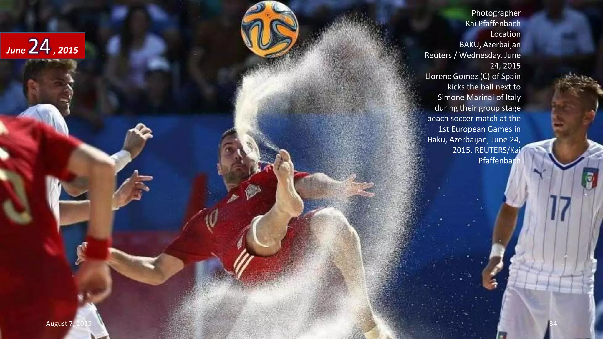 Photographer
Kai Pfaffenbach
Location
BAKU, Azerbaijan
Reuters / Wednesday, June
24, 2015
Llorenc Gomez (C) of Spain
kicks the ball next to
Simone Marinai of Italy
during their group stage
beach soccer match at the
1st European Games in
Baku, Azerbaijan, June 24,
2015. REUTERS/Kai
Pfaffenbach
June 24, 2015
August 7, 2015 34
 