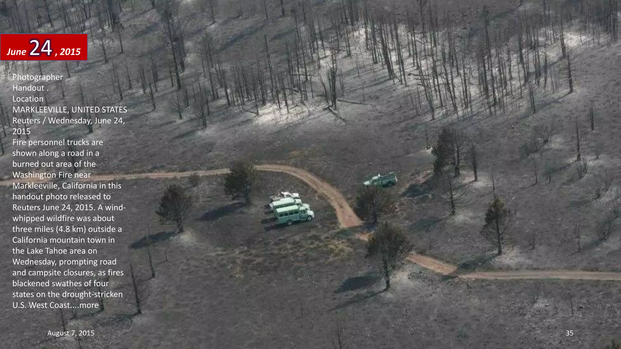 Photographer
Handout .
Location
MARKLEEVILLE, UNITED STATES
Reuters / Wednesday, June 24,
2015
Fire personnel trucks are
shown along a road in a
burned out area of the
Washington Fire near
Markleeville, California in this
handout photo released to
Reuters June 24, 2015. A wind-
whipped wildfire was about
three miles (4.8 km) outside a
California mountain town in
the Lake Tahoe area on
Wednesday, prompting road
and campsite closures, as fires
blackened swathes of four
states on the drought-stricken
U.S. West Coast....more
June 24, 2015
August 7, 2015 35
 
