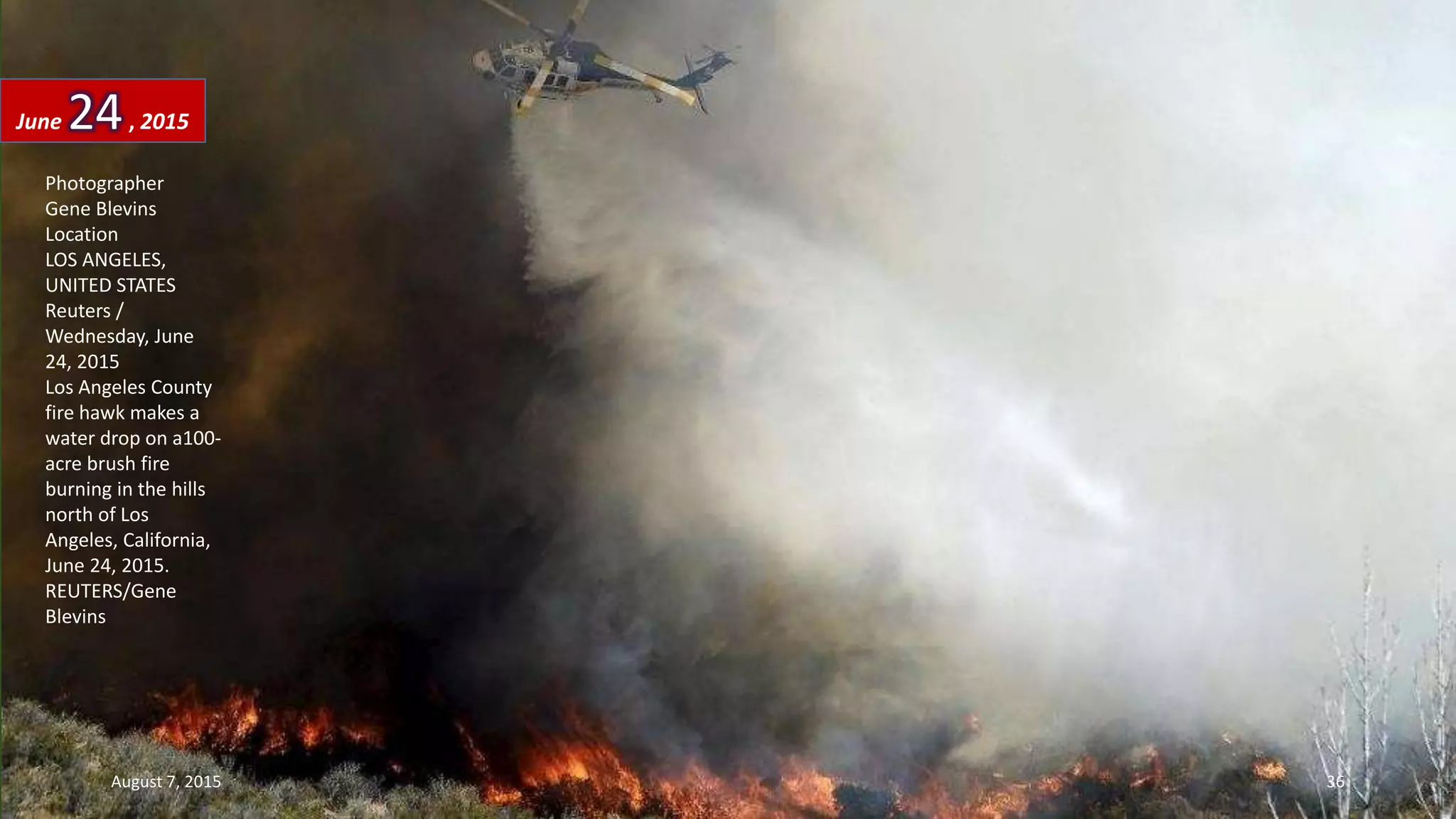 Photographer
Gene Blevins
Location
LOS ANGELES,
UNITED STATES
Reuters /
Wednesday, June
24, 2015
Los Angeles County
fire hawk makes a
water drop on a100-
acre brush fire
burning in the hills
north of Los
Angeles, California,
June 24, 2015.
REUTERS/Gene
Blevins
June 24, 2015
August 7, 2015 36
 