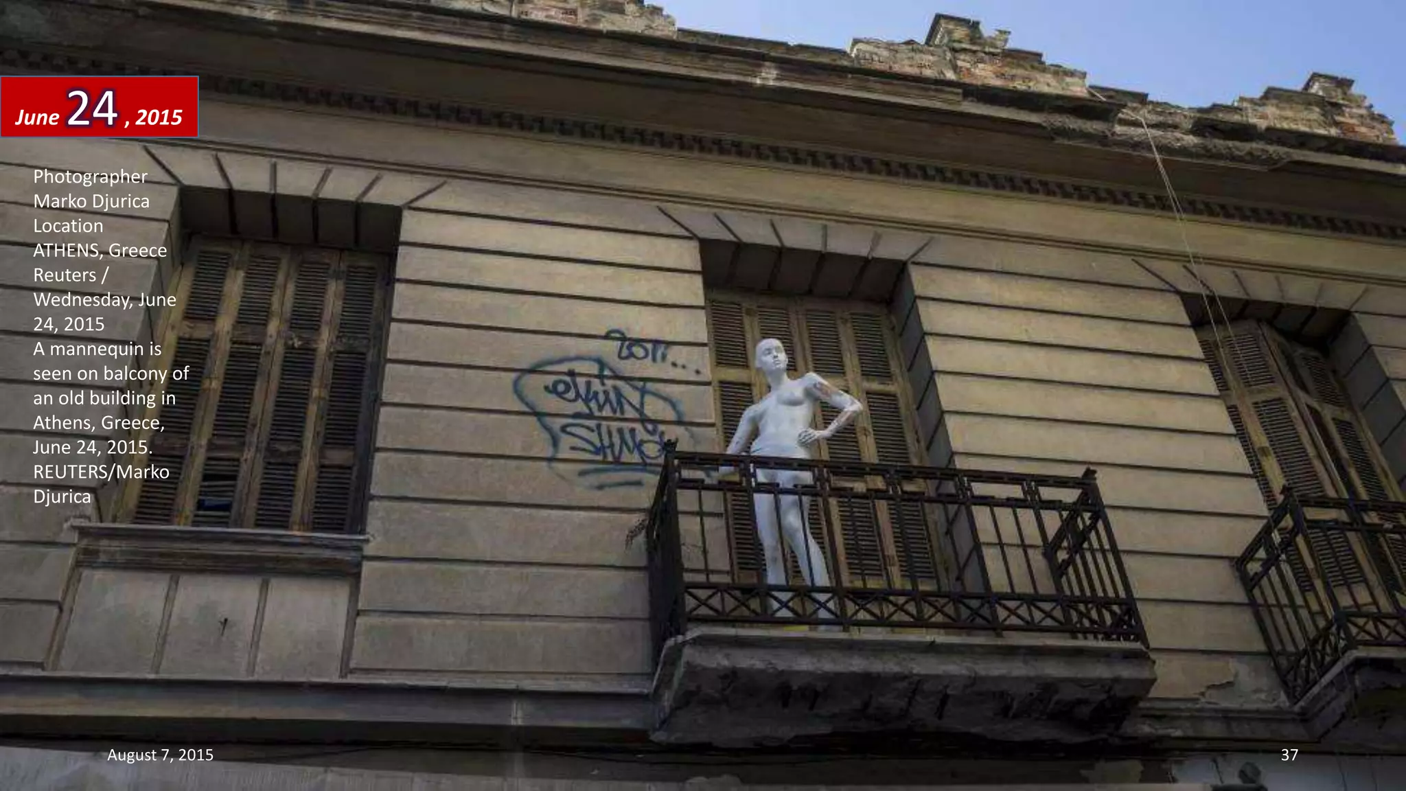 Photographer
Marko Djurica
Location
ATHENS, Greece
Reuters /
Wednesday, June
24, 2015
A mannequin is
seen on balcony of
an old building in
Athens, Greece,
June 24, 2015.
REUTERS/Marko
Djurica
June 24, 2015
August 7, 2015 37
 