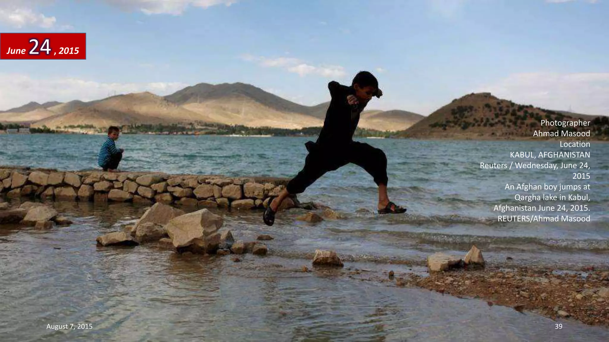 Photographer
Ahmad Masood
Location
KABUL, AFGHANISTAN
Reuters / Wednesday, June 24,
2015
An Afghan boy jumps at
Qargha lake in Kabul,
Afghanistan June 24, 2015.
REUTERS/Ahmad Masood
June 24, 2015
August 7, 2015 39
 