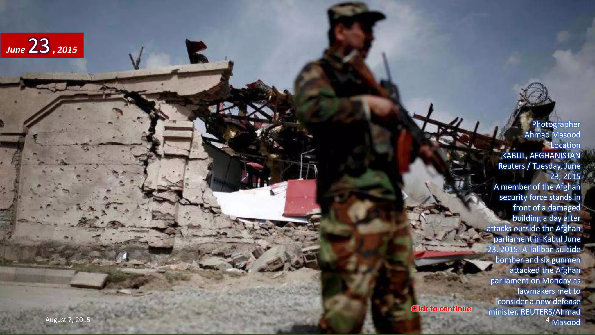 Photographer
Ahmad Masood
Location
KABUL, AFGHANISTAN
Reuters / Tuesday, June
23, 2015
A member of the Afghan
security force stands in
front of a damaged
building a day after
attacks outside the Afghan
parliament in Kabul June
23, 2015. A Taliban suicide
bomber and six gunmen
attacked the Afghan
parliament on Monday as
lawmakers met to
consider a new defense
minister. REUTERS/Ahmad
Masood
June 23, 2015
August 7, 2015 4
Click to continue
 
